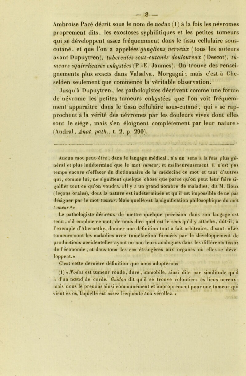 Ambroise Paré décrit sous le nom de nodus (1) à la fois les névromes proprement dits, les exostoses syphilitiques et les petites tumeurs qui se développent assez fréquemment dans le tissu cellulaire sous- cutané. et que l’on a appelées ganglions nerveux (tous les auteurs avant Dupuytren), tubercules sous-cutanés douloureux ( Descot), tu- meurs squirrheuses enkystées (P.-E. Jaumes). On trouve des rensei- gnements plus exacts dans Valsalva, Morgagni ; mais c’est à Che- selden seulement que commence la véritable observation. Jusqu’à Dupuytren, les pathologistes décrivent comme une forme de névrome les petites tumeurs enkystées que l’on voit fréquem- ment apparaître dans le tissu cellulaire sous-cutané , qui « se rap- prochent à la vérité des névromes par les douleurs vives dont elles sont le siège, mais s’en éloignent complètement par leur nature» (Andral, Anat. path., t. 2, p. 290). Aucun mot peut être, dans le langage médical, n’a un sens à la fois plus gé- néral et plus indéterminé que le mot tumeur, et malheureusement il n’est pas temps encore d’effacer du dictionnaire de la médecine ce mot et tant d’autres qui, comme lui, ne signifient quelque chose que parce qu’on peut leur faire si- gnifier tout ce qu’on voudra. «Il y a un grand nombre de maladies, dit M. Roux ( leçons orales), dont la nature est indéterminée et qu’il est impossible de ne pas désigner par le mot tumeur. Mais quelle est la signification philosophique du mot tumeur P» Le pathologiste désireux de mettre quelque précision dans son langage est tenu , s’il emploie ce mot, de nous dire quel est le sens qu’il y attache, dùt-il, à l’exemple d’Abernethy, donner une définition tout à fait arbitraire, disant: «Les tumeurs sont les maladies avec tuméfaction formées par le développement de productions accidentelles ayant ou non leurs analogues dans les différents tissus de l’économie , et daus tous les cas étrangères aux organes où elles se déve- loppent. » C’est cette dernière définition que nous adopterons. » (1) a Nodus est tumeur ronde, dure, immobile, ainsi dite par similitude qu’il a d’un nœud de corde. Guidon dit qu’il se trouve volontiers ès lieux nereux ; mais nous le prenons ainsi communément et improprement pour une tumeur qui vient ès os, laquelle est assez frequente Aux vérollez. »