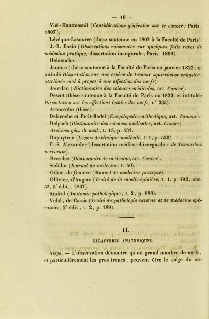 Viel-Hautmesnil {Considérations générales sur le cancer; Paris, 1807). Lévêque-Lasource (thèse soutenue en 1807 à la Faculté de Paris . J.-B. Bazin ( Observations raisonnées sur quelques faits rares de médecine pratique, dissertation inaugurale; Paris, 1806). Heineuche. Jaumes (thèse soutenue à la Faculté de Paris en janvier 1822, et intitulé Dissertation sur une espèce de tumeur squirrheuse enkystée, attribuée mal à propos à une affection des nerfs). Jourdan ( Dictionnaire des sciences médicales, art. Cancer). Descot (thèse soutenue à la Faculté de Paris en 1822, et intitulée Dissertation sur les affections locales des nerfs, n° 233). Aronssohn (thèse). Delaroche et Petit-Radel (Encyclopédie méthodique, art. Tumeur . Delpech (Dictionnaire des sciences médicales, art. Cancer). Archives gén. deméd., t. 13, p. 431. Dupuytren [Leçons de clinique médicale, t. 1, p. 530). F.-S. Alexander (dissertation médico-chirurgicale : de Tumoribus nervorum). Breschet (Dictionnaire de médecine, art. Cancer). Sédillot (,Journal de médecine, t. 50). Odier, de^Genève (Manuel de médecine pratique). Ollivier, d’Angers (Traité de la moelle épinière, t. 1, p. 492, obs. 57, 3e édit.; 1837). Andral (.Anatomie pathologique, t. 2, p. 888). Vidal, de Cassis (Traité de pathologie externe et de médecine opé- ratoire, 2e édit., t. 2, p. 189). IL f I 'M * CARACTÈRES ANATOMIQUES. Siège. — L’observation démontre qu’un grand nombre de nerfs, et particulièrement les gros troncs, peuvent être le siège du né-
