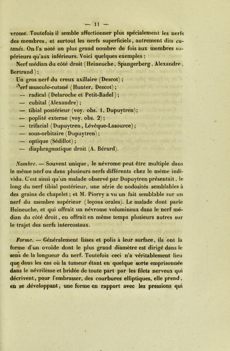 vrome. Toutefois il semble affectionner plus spécialement les nerfs des membres, et surtout les nerfs superficiels, autrement dits cu- tanés. On l’a noté un plus grand nombre de fois aux membres su- périeurs qu’aux inférieurs. Voici quelques exemples : Nerf médian du côté droit (Heineuche, Spangerberg, Alexandre , Bertrand ) ; Un gros nerf du creux axillaire (Descot) ; ]^erf musculo-cutané ( Hunter, Descot) ; — radical ( Delaroche et Petit-Radel ) ; — cubital (Alexandre) ; — tibial postérieur (voy. obs. 1, Dupuytren); — poplité externe (voy. obs. 2); — trifacial (Dupuytren, Lévêque-Lasource) ; — sous-orbitaire (Dupuytren) ; — optique (Sédillot) ; — diaphragmatique droit (A. Bérard). Nombre. — Souvent unique, le névrome peut être multiple dans r le même nerf ou dans plusieurs nerfs différents chez le même indi- vidu. C’est ainsi qu’un malade observé par Dupuytren présentait, le long du nerf tibial postérieur, une série de nodosités semblables à des grains de chapelet ; et M. Piorry a vu un fait semblable sur un nerf du membre supérieur ( leçons orales). Le malade dont parie Heineuche, et qui offrait un névrome volumineux dans le nerf mé- dian du côté droit, en offrait en même temps plusieurs autres sur le trajet des nerfs intercostaux. Forme. — Généralement lisses et polis à leur surface, ils ont la forme d’un ovoïde dont le plus grand diamètre est dirigé dans le sens de la longueur du nerf. Toutefois ceci n’a véritablement lieu que dans les cas où la tumeur étant en quelque sorte emprisonnée dans le névrilème et bridée de toute part par les filets nerveux qui décrivent, pour l’embrasser, des courbures elliptiques, elle prend, en se .développant, une forme en rapport avec les pressions qui