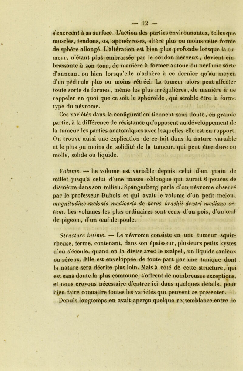 s exercent à sa surface. L’action des parties environnantes, telles que muscles, tendons, os, aponévroses, altère plus ou moins cette forme de sphère allongé. L’altération est bien plus profonde lorsque la tu- meur, n’étant plus embrassée par le cordon nerveux, devient em- brassante à son tour, de manière à former autour du nerf une sorte d’anneau, ou bien lorsqu’elle n’adhère à ce dernier qu’au moyen d’un pédicule plus ou moins rétréci. La tumeur alors peut affecter toute sorte de formes, même les plus irrégulières, de manière à ne rappeler en quoi que ce soit le sphéroïde, qui semble être la forme type du névrome. Ces variétés dans la configuration tiennent sans doute, en grande partie, à la différence de résistance qu’opposent au développement de la tumeur les parties anatomiques avec lesquelles elle est en rapport. On trouve aussi une explication de ce fait dans la nature variable et le plus pu moins de solidité de la tumeur, qui peut être dure ou molle, solide ou liquide. Volume. — Le volume est variable depuis celui d’un grain de millet jusqu’à celui d’une masse oblongue qui aurait 6 pouces de diamètre dans son milieu. Spangerberg parle d’un névrome observé par le professeur Dubois et qui avait le volume d’un petit melon, magnitucline melonis mediocris de nervo brachii dextri mediano or- 0 tum. Les volumes les plus ordinaires sont ceux d’un pois, d’un œuf de pigeon, d’un œuf de poule. Structure intime. — Le névrome consiste en une tumeur squir- rheuse, ferme, contenant, dans son épaisseur, plusieurs petits kystes d’où s’écoule, quand on la divise avec le scalpel, un liquide sanieux ou séreux. Elle est enveloppée de toute part par une tunique dont la nature sera décrite plus loin. Mais à côté de cette structure* qui est sans doute la plus commune, s’offrent de nombreuses exceptions, et nous croyons nécessaire d’entrer ici dans quelques détails, pour bien faire connaître toutes les variétés qui peuvent se présenter. Depuis longtemps on avait aperçu quelque ressemblance entre le