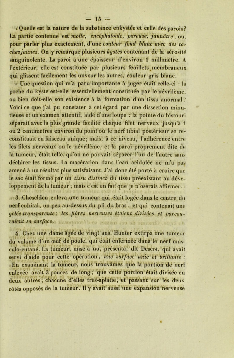 « Quelle est la nature de la substance enkystée et celle des parois? La partie contenue est molle, encéplialoïde, poreuse, jaunâtre, ou, pour parler plus exactement, d’une couleur fond blanc avec des ta- ches jaunes. On y remarque plusieurs kystes contenant de la sérosité sanguinolente. La paroi a une épaisseur d’environ 1 millimètre. A l’extérieur, elle est constituée par plusieurs feuillets membraneux qui glissent facilement les uns sur les autres, couleur gris blanc. « Une question qui m’a paru importante à juger était celle-ci : la poche du kyste est-elle essentiellement constituée par le névrilème, ou bien doit-elle son existence à la formation d’un tissu anormal? Voici ce que j’ai pu constater à cet égard par une dissection minu- tieuse et un examen attentif, aidé d’une loupe : la pointe du bistouri séparait avec la plus grande facilité chaque filet nerveux jusqu’à 1 ou 2 centimètres environ du point où le nerf tibial postérieur se re- \ constituait en faisceau unique; mais, à ce niveau, l’adhérence entre les filets nerveaux ou le névrilème, et la paroi proprement dite de la tumeur, était telle, qu’on ne pouvait séparer l’un de L’autre sans déchirer les tissus. La macération dans l’eau acidulée ne m’a pas amené à un résultat plus satisfaisant . J’ai donc été porté à croire que le sac était formé par un tissu distinct du tissu préexistant au déve- loppement de la tumeur ; mais c’est un fait que je n’oserais affirmer. » 3. Cheselden enleva une tumeur qui était logée dans le centre du nerf cubital, un peu au-dessus du pli du bras , et qui contenait une gelée transparente ; les fibres nerveuses étaient divisées et parcou- raient sa surface. 4. Chez une dame âgée de vingt ans, Hunter extirpa une tumeur du volume d’un œuf de poule, qui était enfermée dans le nerf mus- culo-cutané. La tumeur, mise à nu, présenta, dit Descot, qui avait servi d’aide pour cette opération, une surface unie et brillante : «En examinant la tumeur, nous trouvâmes que la portion de nerf enlevée avait 3 pouces de long ; que cette portion était divisée en deux autres; chacune d’elles très-aplatie, et passant sur les deux côtés opposés de la tumeur. 11 y avait aussi une expansion nerveuse
