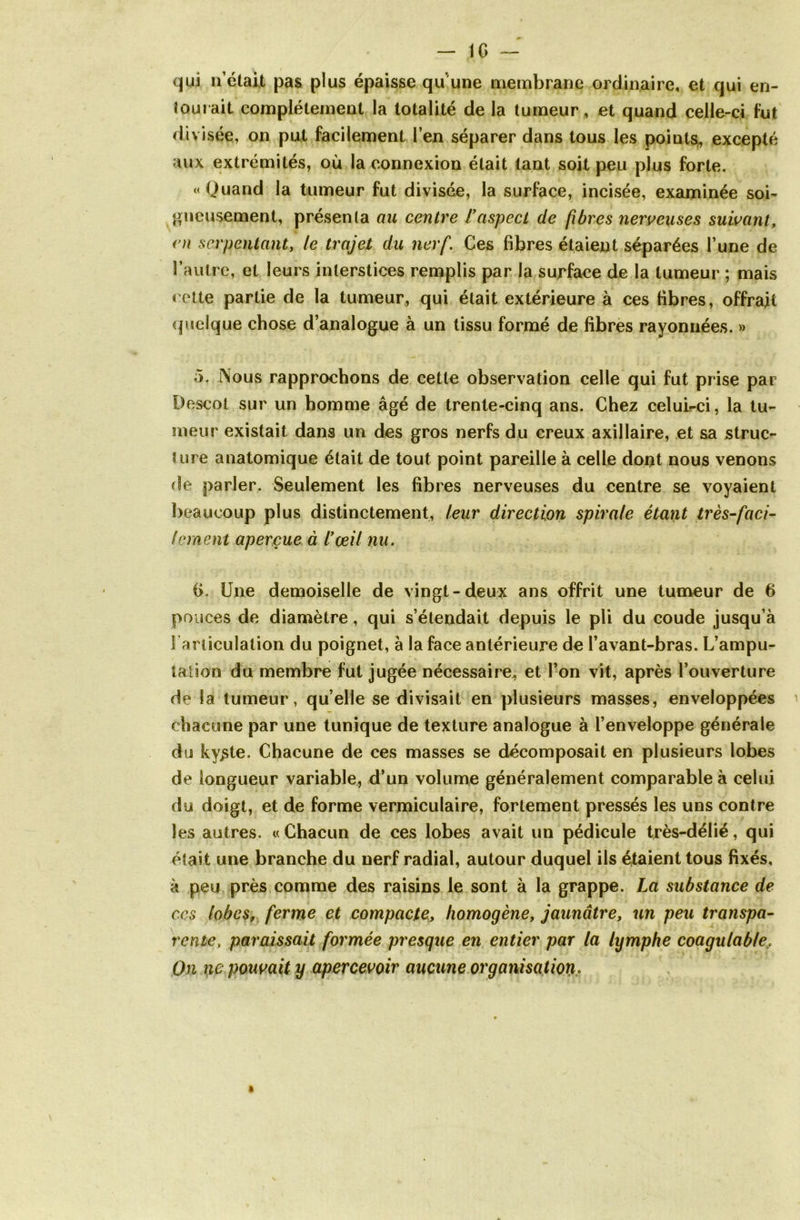 — IG —' qui n’était pas plus épaisse qu une membrane ordinaire, et qui en- tourait complètement la totalité de la tumeur, et quand celle-ci fut divisée, on put facilement l’en séparer dans tous les points, excepté aux extrémités, où la connexion était tant soit peu plus forte. «Quand la tumeur fut divisée, la surface, incisée, examinée soi- gneusement, présenta au centre f aspect de fibres nerveuses suivant, en serpentant, le trajet du nerf. Ces fibres étaient séparées l’une de l’autre, et leurs interstices remplis par la surface de la tumeur ; mais cette partie de la tumeur, qui était extérieure à ces fibres, offrait quelque chose d’analogue à un tissu formé de fibres rayonnées. » 5. lVous rapprochons de cette observation celle qui fut prise par Descot sur un homme âgé de trente-cinq ans. Chez celuirci, la tu- meur existait dans un des gros nerfs du creux axillaire, et sa struc- ture anatomique était de tout point pareille à celle dont nous venons de parler. Seulement les fibres nerveuses du centre se voyaient beaucoup plus distinctement, leur direction spirale étant très-faci- lement aperçue à l’çeil nu. G. Une demoiselle de vingt-deux ans offrit une tumeur de 6 pouces de diamètre, qui s’étendait depuis le pli du coude jusqu’à l'articulation du poignet, à la face antérieure de l’avant-bras. L’ampu- talion du membre fut jugée nécessaire, et l’on vit, après l’ouverture de la tumeur, quelle se divisait en plusieurs masses, enveloppées chacune par une tunique de texture analogue à l’enveloppe générale du ky^te. Chacune de ces masses se décomposait en plusieurs lobes de longueur variable, d’un volume généralement comparable à celui du doigt, et de forme vermiculaire, fortement pressés les uns contre les autres. «Chacun de ces lobes avait un pédicule très-délié, qui était une branche du nerf radial, autour duquel ils étaient tous fixés, à peu près comme des raisins le sont à la grappe. La substance de ccs lobes, ferme et compacte, homogène, jaunâtre, un peu transpa- rente, paraissait formée presque en entier par la lymphe coagulable, On ne pouvait y apercevoir aucune organisation.