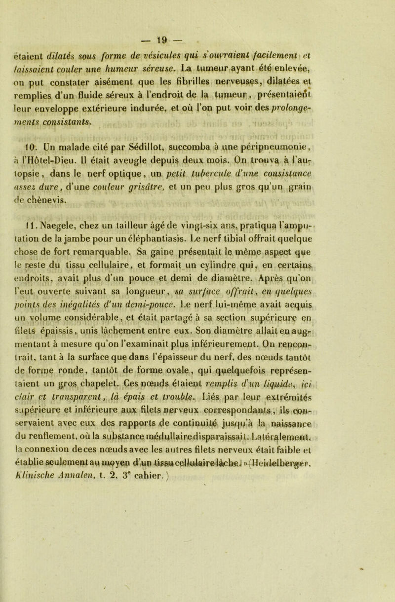 étaient dilatés sous forme de vésicules qui s'ouvraient facilement et laissaient couler une humeur séreuse. La tumeur ayant été enlevée, on put constater aisément que les fibrilles nerveuses, dilatées et remplies d’un fluide séreux à l’endroit de la tumeur, présentaient leur enveloppe extérieure indurée, et où l’on put voir des prolonge- ments consistants. 10. Un malade cité par Sédillot, succomba à une péripneumonie, à l’Hôtel-Dieu. Il était aveugle depuis deux mois. On trouva à ( au- topsie , dans le nerf optique, un petit tubercule d'une consistance assez dure y d’une couleur grisâtre, et un peu plus gros qu’un grain de chènevis. ! 1. Naegele, chez un tailleur âgé de vingt-six ans, pratiqua Lampu-- tation de la jambe pour un éléphantiasis. Le nerf tibial offrait quelque chose de fort remarquable. Sa gaine présentait le même aspect que le reste du tissu cellulaire, et formait un cylindre qui, en certains endroits, avait plus d’un pouce et demi de diamètre. Après qu’on l’eut ouverte suivant sa longueur, sa surface offrait, en quelques points des inégalités d’un demi-pouce. Le nerf lui-même avait acquis un volume considérable, et était partagé à sa section supérieure en filets épaissis, unis lâchement entre eux. Son diamètre allait en aug^ mentant à mesure qu’on l’examinait plus inférieurement. On rencon- trait, tant à la surface que dans l’épaisseur du nerf, des nœuds tantôt de forme ronde, tantôt de forme ovale, qui quelquefois représen- taient un gros chapelet. Ces nœuds étaient remplis d'un liquide, ici clair et transparent, là épais et trouble. Liés par leur extrémités supérieure et inférieure aux filets nerveux correspondants, ils con- servaient avec eux des rapports de continuité jusqu’à la naissance du renflement, où la substance médullairedisparaissa.it. Latéralement, la connexion deces nœuds avec les autres filets nerveux était faible et établie seulement au moyen d’un tissu cel lu lai re lâche, »{Heidelbenger, K/inische Annalen, t. 2, 3e cahier.)