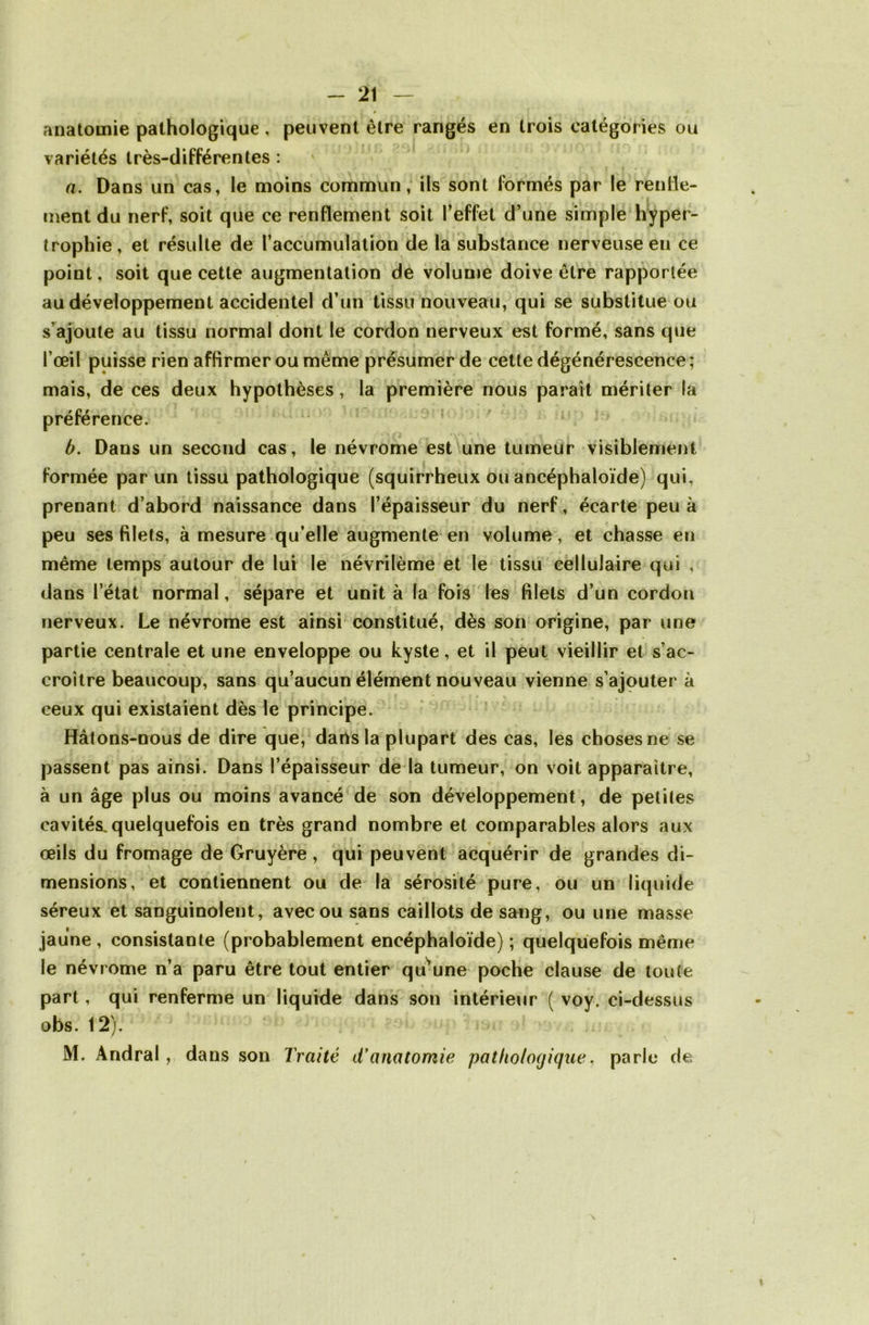 anatomie pathologique , peuvent être rangés en trois catégories ou variétés très-différentes : a. Dans un cas, le moins commun, ils sont formés par le renfle- ment du nerf, soit que ce renflement soit l’effet d’une simple hyper- trophie, et résulte de l’accumulation de la substance nerveuse en ce point, soit que cette augmentation de volume doive être rapportée au développement accidentel d’un tissu nouveau, qui se substitue ou s’ajoute au tissu normal dont le cordon nerveux est formé, sans que l’œil puisse rien affirmer ou même présumer de cette dégénérescence ; mais, de ces deux hypothèses, la première nous parait mériter la préférence. b. Dans un second cas, le névrome est une tumeur visiblement formée par un tissu pathologique (squirrheux ou ancéphaloïde) qui, prenant d’abord naissance dans l’épaisseur du nerf, écarte peu à peu ses filets, à mesure qu’elle augmente en volume, et chasse en même temps autour de lui le névrilème et le tissu cellulaire qui , dans l’état normal, sépare et unit à la fois les filets d’un cordon nerveux. Le névrome est ainsi constitué, dès son origine, par une partie centrale et une enveloppe ou kyste, et il peut vieillir et s’ac- croître beaucoup, sans qu’aucun élément nouveau vienne s’ajouter à ceux qui existaient dès le principe. Hâtons-nous de dire que, dans la plupart des cas, les choses ne se passent pas ainsi. Dans l’épaisseur de la tumeur, on voit apparaître, à un âge plus ou moins avancé de son développement, de petites cavités.quelquefois en très grand nombre et comparables alors aux œils du fromage de Gruyère, qui peuvent acquérir de grandes di- mensions, et contiennent ou de la sérosité pure, ou un liquide séreux et sanguinolent, avec ou sans caillots de sang, ou une masse jaune, consistante (probablement eneéphaloïde) ; quelquefois même le névrome n’a paru être tout entier qu’une poche clause de toute part, qui renferme un liquide dans son intérieur ( voy. ci-dessus obs. 12). / « V M. Andral , dans son Traité d'anatomie pathologique, parle de