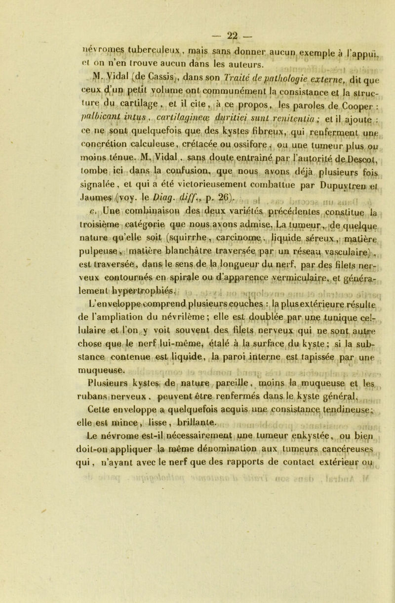 névromes tuberculeux , mais sans donner aucun exemple à l’appui, et on n’en trouve aucun dans les auteurs. Vidal i^de Cassis^, dans son Ivciite de pathologie externe, ditcjue ceux d’un petit volume ont communément la consistance et la struc- ture du cartilage, et il cite, à ce propos, les paroles de Cooper : palbicant in tus , cartilagineœ diiritiei sunt renitenlia; et il ajoute : ce ne sont quelquefois que des kystes fibreux, qui renferment une concrétion calculeuse, crétacée ou ossifore . ou une tumeur plus ou moins ténue. M. Vidal , sans doute entraîné par l’autorité de.Desc.ot, tombe ici dans la confusion, que nous avons déjà plusieurs fois signalée, et qui a été victorieusement combattue par Dupuvtren et Jaumes (voy. le Diag. diff., p. 26). c. Une combinaison des deux variétés précédentes constitue la troisième catégorie que nous avons admise. La tumeur, de quelque nature qu’elle soit (squirrhe, carcinome, liquide séreux, matière pulpeuse, matière blanchâtre traversée par un réseau vasculaire) , est traversée, dans le sens de la longueur du nerf, par des filets ner- veux contournés en spirale ou d’apparence vermiculaire, et généra- lement hypertrophiés. L’enveloppe comprend plusieurs couches : la plus extérieure résulte de l’ampliation du névrilème; elle est doublée par une tunique cel- lulaire et l’on y voit souvent des filets nerveux qui ne sont autre chose que le nerf lui-même, étalé à la surface du kyste; si la sub- stance contenue est liquide, la paroi interne est tapissée par une muqueuse. Plusieurs kystes de nature pareille, moins la muqueuse et les rubans nerveux , peuvent être renfermés dans le kyste général, Cette enveloppe a quelquefois acquis une consistance tendineuse; elle est mince , lisse , brillante. Le névrome est-il nécessairement une tumeur enkystée, ou bien doit-on appliquer la même dénomination aux tumeurs cancéreuses qui, n’ayant avec le nerf que des rapports de contact extérieur ou