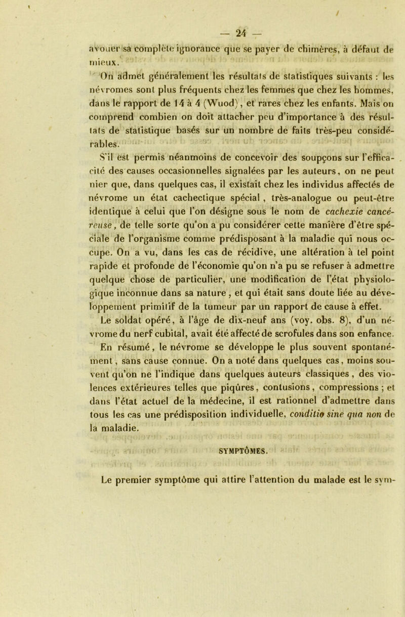 avouer sa complète ignorance que se payer de chimères, à defaut de mieux. On admet généralement les résultats de statistiques suivants : les névromes sont plus fréquents chez les femmes que chez les hommes, dans le rapport de 14 à 4 (Wuod), et rares chez les enfants. Mais on comprend combien on doit attacher peu d’importance à des résul- tats de statistique basés sur un nombre de faits très-peu considé- rables. S’il est permis néanmoins de concevoir des soupçons sur l’effica- cité des causes occasionnelles signalées par les auteurs, on ne peut nier que, dans quelques cas, il existait chez les individus affectés de névrome un état cachectique spécial , très-analogue ou peut-être identique à celui que l’on désigne sous le nom de cachexie cancé- reuse, de telle sorte qu’on a pu considérer cette manière d’être spé- ciale de l’organisme comme prédisposant à la maladie qui nous oc- cupe. On a vu, dans les cas de récidive, une altération à tel point rapide et profonde de l’économie qu’on n’a pu se refuser à admettre quelque chose de particulier, une modification de l’état physiolo- gique inconnue dans sa nature , et qui était sans doute liée au déve- loppement primitif de la tumeur par un rapport de cause a effet. Le soldat opéré, à l’âge de dix-neuf ans (voy. obs. 8), d’un né- vrome du nerf cubital, avait été affecté de scrofules dans son enfance. En résumé, le névrome se développe le plus souvent spontané- ment , sans cause connue. On a noté dans quelques cas, moins sou- vent qu’on ne l’indique dans quelques auteurs classiques , des vio- lences extérieures telles que piqûres, contusions, compressions ; et dans l’état actuel de la médecine, il est rationnel d’admettre dans tous les cas une prédisposition individuelle, conditio sine qua non de la maladie. SYMPTÔMES. Le premier symptôme qui attire l’attention du malade est le svm-
