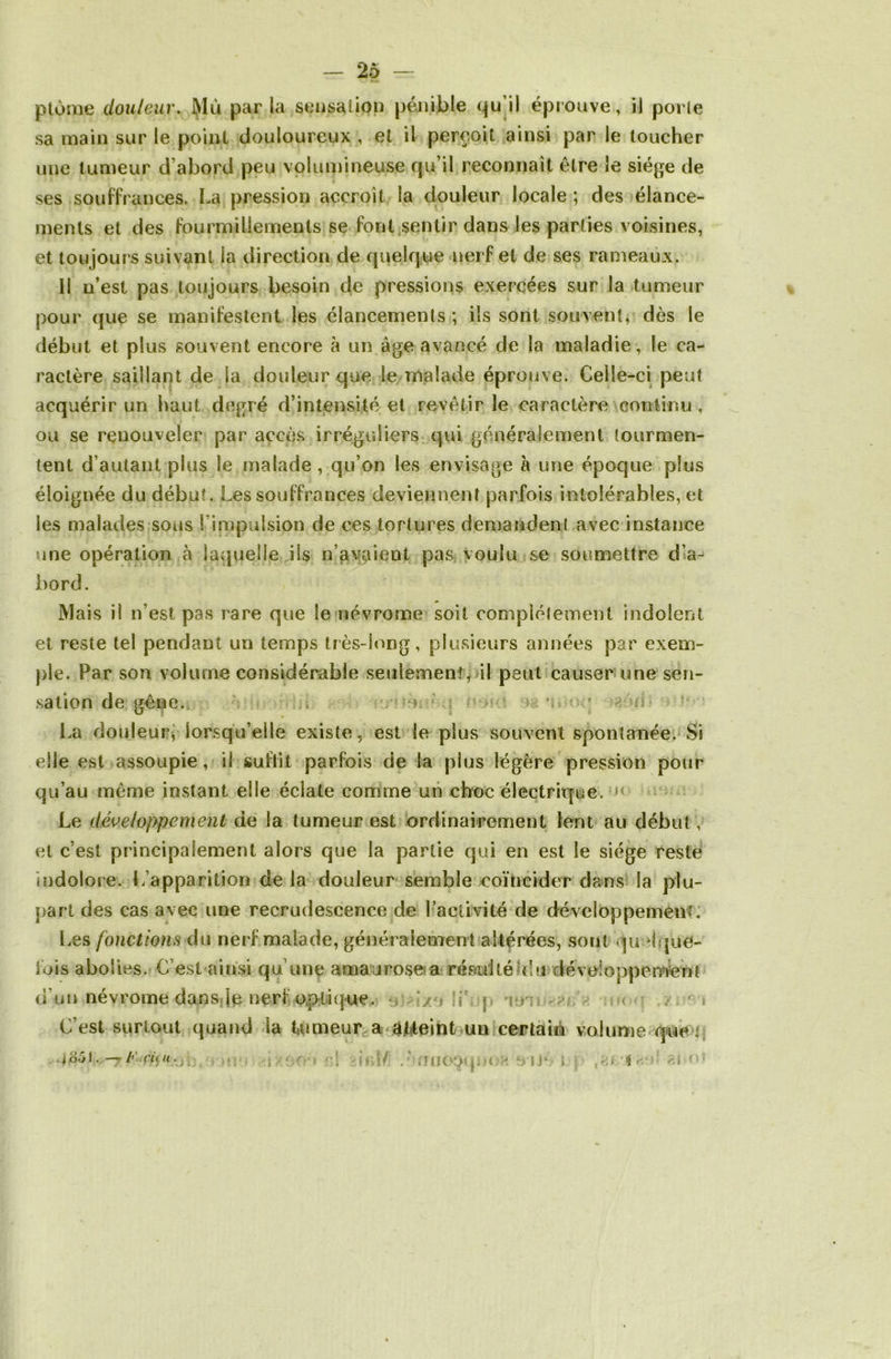 plume douleur. Mù parla sensation pénible qu’il éprouve, il porte sa main sur le point douloureux , et il perçoit ainsi par le toucher une tumeur d’abord peu volumineuse qu’il reconnaît être le siège de ses souffrances. La pression accroît la douleur locale; des élance- ments et des fourmillements se font sentir dans les parties voisines, et toujours suivant la direction de quelque nerf et de ses rameaux. 11 n’est pas toujours besoin de pressions exercées sur la tumeur pour que se manifestent les élancements; ils sont souvent, dès le début et plus souvent encore à un âge avancé de la maladie, le ca- ractère saillant de la douleur que le malade éprouve. Celle-ci peut acquérir un haut degré d’intensité et revêtir le caractère continu , ou se renouveler par accès irréguliers qui généralement tourmen- tent d’autant plus le malade, qu’on les envisage à une époque plus éloignée du début. Les souffrances deviennent parfois intolérables, et les malades sous l'impulsion de ces tortures demandent avec instance une opération à laquelle ils n’avaient pas voulu se soumettre d’a- bord. Mais il n’est pas rare que le névrome soit complètement indolent et reste tel pendant un temps très-long, plusieurs années par exem- ple. Par son volume considérable seulement, il peut causer une sen- sation de gêne. , ; ■ ; fi La douleur, lorsqu’elle existe, est le plus souvent spontanée. Si elle est assoupie, il suffit parfois de la plus légère pression pour qu’au même instant elle éclate comme un choc électrique. »< Le développement de la tumeur est ordinairement lent au début, et c’est principalement alors que la partie qui en est le siège reste indolore. L’apparition de la douleur semble coïncider dans la plu- part des cas avec une recrudescence de l’activité de développement. Les fonctions du nerf malade, généralement altérées, sont quelque- fois abolies. C’est ainsi qu’une amaurose a résulté du développement d’un névrome dans le nerf optique. t r C’est surtout quand la tumeur a atteint un certain volume que ' -t; -ixeo » ••! ici/ .'•mio^qnea e>iJ* i *\ o» i351 K . rit u.