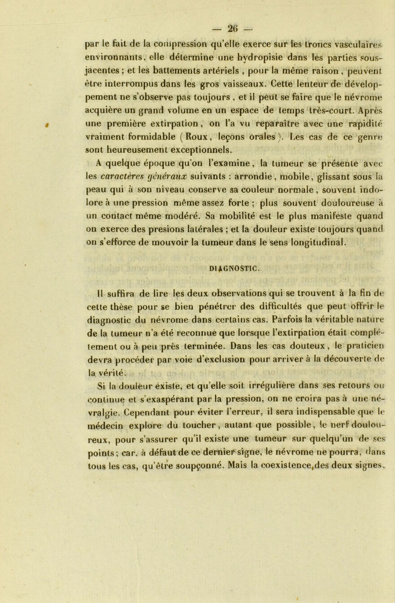 par le fait de la compression qu’elle exerce sur les troncs vasculaires environnants, elle détermine une hvdropisie dans les parties sous- jacentes ; et les battements artériels , pour la même raison , peuvent être interrompus dans les gros vaisseaux. Cette lenteur de dévelop- pement ne s’observe pas toujours , et il peut se faire que le névrome acquière un grand volume en un espace de temps très-court. Après une première extirpation, on l’a vu reparaître avec une rapidité vraiment formidable (Roux, leçons orales). Les cas de ce genre sont heureusement exceptionnels. A quelque époque qu’on l’examine, la tumeur se présente avec les caractères généraux suivants : arrondie, mobile, glissant sous ia peau qui à son niveau conserve sa couleur normale, souvent indo- lore à une pression même assez forte; plus souvent douloureuse à un contact même modéré. Sa mobilité est le plus manifeste quand on exerce des presions latérales ; et la douleur existe toujours quand on s’efforce de mouvoir la tumeur dans le sens longitudinal. DIAGNOSTIC. Il suffira de lire les deux observations qui se trouvent à la fin de cette thèse pour se bien pénétrer des difficultés que peut offrir le diagnostic du névrome dans certains cas. Parfois la véritable nature de la tumeur n’a été reconnue que lorsque l’extirpation était complè- tement ou à peu près terminée. Dans les cas douteux, le praticien devra procéder par voie d’exclusion pour arriver à la découverte de la vérité. Si la douleur existe, et qu’elle soit irrégulière dans ses retours ou continue et s’exaspérant par la pression, on ne croira pas à une né- vralgie. Cependant pour éviter l’erreur, il sera indispensable que le médecin explore du toucher, autant que possible, le nerf doulou- reux, pour s’assurer qu’il existe une tumeur sur quelqu’un de ses points; car, à défaut de ce dernier signe, le névrome ne pourra, dans tous les cas, qu’être soupçonné. Mais la coexistence,des deux signes .