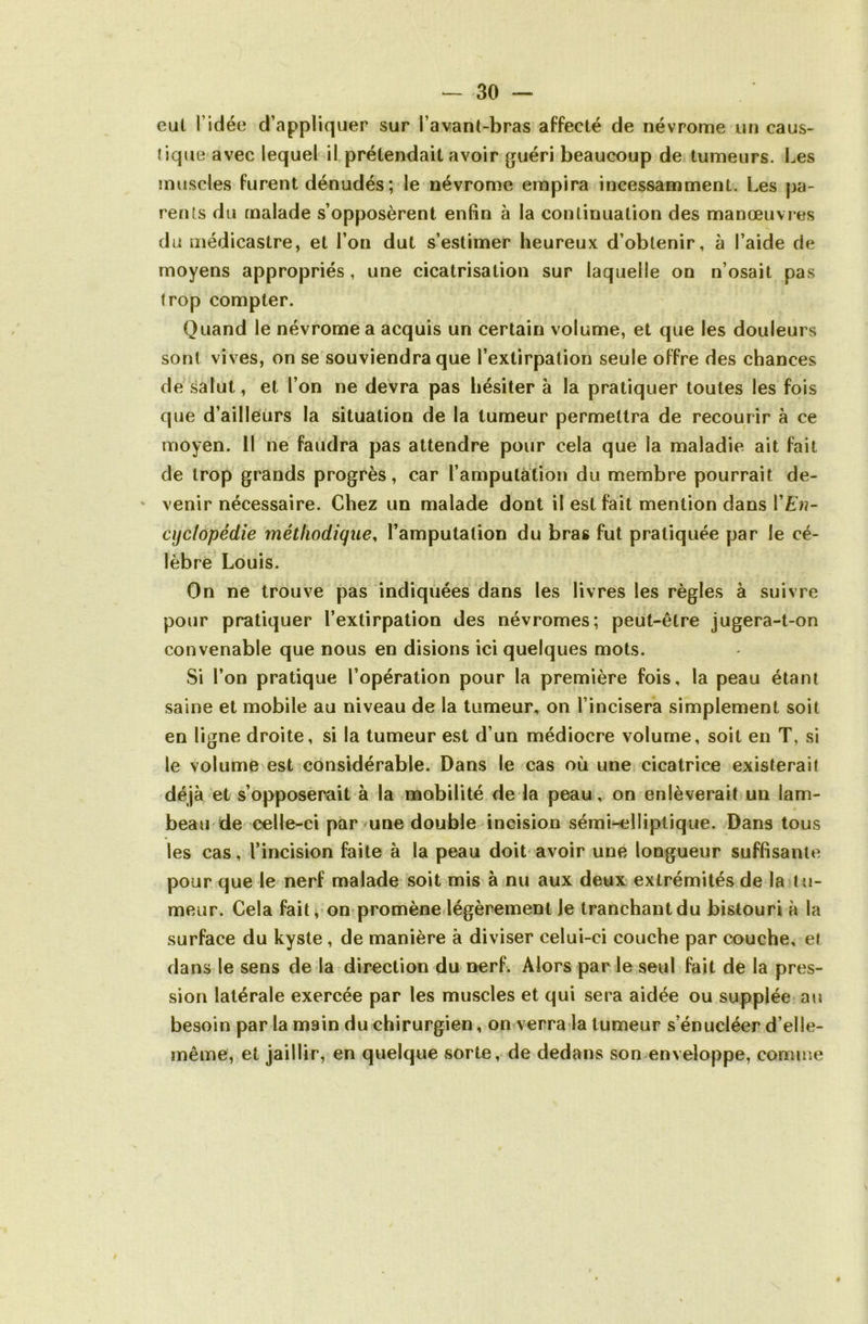 eut l’idée d’appliquer sur l’avant-bras affecté de névrome un caus- tique avec lequel il prétendait avoir guéri beaucoup de tumeurs. Les muscles furent dénudés ; le névrome empira incessamment. Les pa- rents du malade s’opposèrent enfin à la continuation des manœuvres du médicastre, et l’on dut s’estimer heureux d’obtenir, à l’aide de moyens appropriés, une cicatrisation sur laquelle on n’osait pas trop compter. Quand le névrome a acquis un certain volume, et que les douleurs sont vives, on se souviendra que l’extirpation seule offre des chances de salut, et l’on ne devra pas hésiter à la pratiquer toutes les fois que d’ailleurs la situation de la tumeur permettra de recourir à ce moyen. 11 ne faudra pas attendre pour cela que la maladie ait fait de trop grands progrès, car l’amputation du membre pourrait de- * venir nécessaire. Chez un malade dont il est fait mention dans Y En- cyclopédie méthodique, l’amputation du bras fut pratiquée par le cé- lèbre Louis. On ne trouve pas indiquées dans les livres les règles à suivre pour pratiquer l’extirpation des névromes; peut-être jugera-t-on convenable que nous en disions ici quelques mots. Si l’on pratique l’opération pour la première fois, la peau étant saine et mobile au niveau de la tumeur, on l’incisera simplement soit en ligne droite, si la tumeur est d’un médiocre volume, soit en T, si le volume est considérable. Dans le cas où une cicatrice existerait déjà et s’opposerait à la mobilité de la peau, on enlèverait un lam- beau de celle-ci par une double incision sémi-elliptique. Dans tous les cas, l’incision faite à la peau doit avoir une longueur suffisante pour que le nerf malade soit mis à nu aux deux extrémités de la tu- meur. Cela fait, on promène légèrement Je tranchant du bistouri à la surface du kyste , de manière à diviser celui-ci couche par couche, et dans le sens de la direction du nerf. Alors par le seul fait de la pres- sion latérale exercée par les muscles et qui sera aidée ou supplée au besoin par la main du chirurgien, on verra la tumeur s’énucléer d’elle- même, et jaillir, en quelque sorte, de dedans son enveloppe, comme