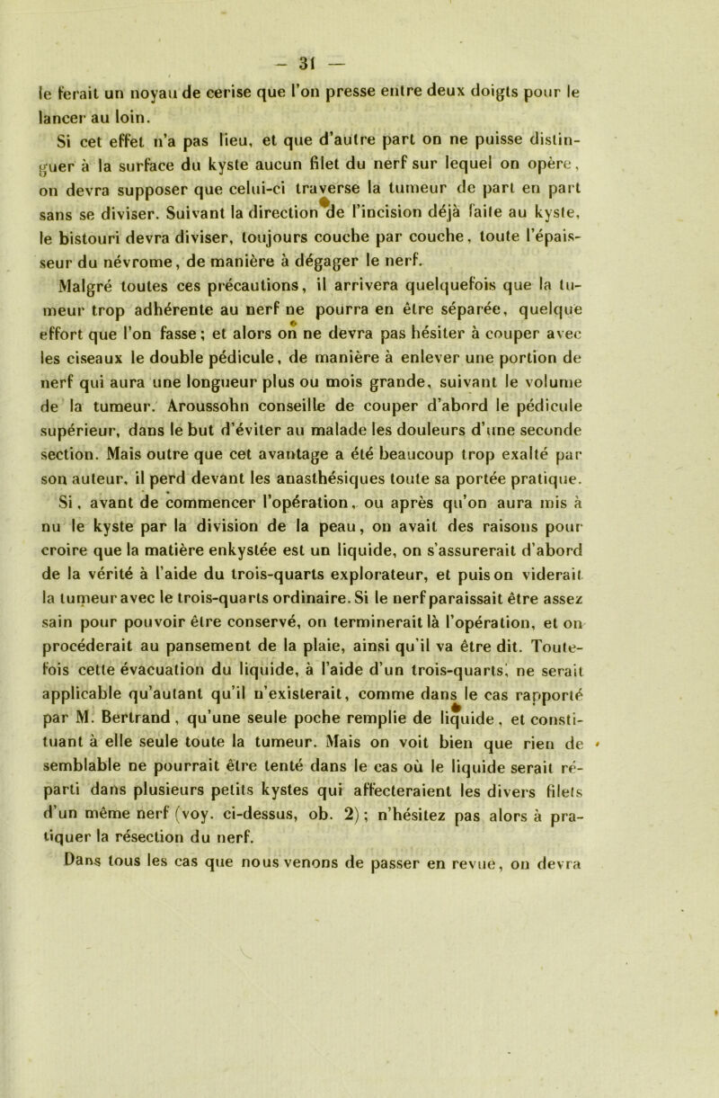 le ferait un noyau de cerise que l’on presse entre deux doigts pour le lancer au loin. Si cet effet n’a pas lieu, et que d’autre part on ne puisse distin- guer à la surface du kyste aucun filet du nerf sur lequel on opère, on devra supposer que celui-ci traverse la tumeur de part en part sans se diviser. Suivant la direction de l’incision déjà faite au kyste, le bistouri devra diviser, toujours couche par couche, toute l’épais- seur du névrome, de manière à dégager le nerf. Malgré toutes ces précautions, il arrivera quelquefois que la tu- meur trop adhérente au nerf ne pourra en être séparée, quelque effort que l’on fasse ; et alors on ne devra pas hésiter à couper avec les ciseaux le double pédicule, de manière à enlever une portion de nerf qui aura une longueur plus ou mois grande, suivant le volume de la tumeur. Aroussohn conseille de couper d’abord le pédicule supérieur, dans le but d’éviter au malade les douleurs d’une seconde section. Mais outre que cet avantage a été beaucoup trop exalté par son auteur, il perd devant les anasthésiques toute sa portée pratique. Si, avant de commencer l’opération, ou après qu’on aura mis à nu le kyste par la division de la peau, on avait des raisons pour croire que la matière enkystée est un liquide, on s’assurerait d’abord de la vérité à l’aide du trois-quarts explorateur, et puis on viderait la tumeur avec le trois-quarts ordinaire. Si le nerf paraissait être assez sain pour pouvoir être conservé, on terminerait là l’opération, et on procéderait au pansement de la plaie, ainsi qu’il va être dit. Toute- fois cette évacuation du liquide, à l’aide d’un trois-quartsi ne serait applicable qu’autant qu’il n’existerait, comme dans le cas rapporté par M. Bertrand, qu’une seule poche remplie de liquide, et consti- tuant à elle seule toute la tumeur. Mais on voit bien que rien de ' semblable ne pourrait être tenté dans le cas où le liquide serait ré- parti dans plusieurs petits kystes qui affecteraient les divers filets d’un même nerf (voy. ci-dessus, ob. 2); n’hésitez pas alors à pra- tiquer la résection du nerf. Dans tous les cas que nous venons de passer en revue, on devra