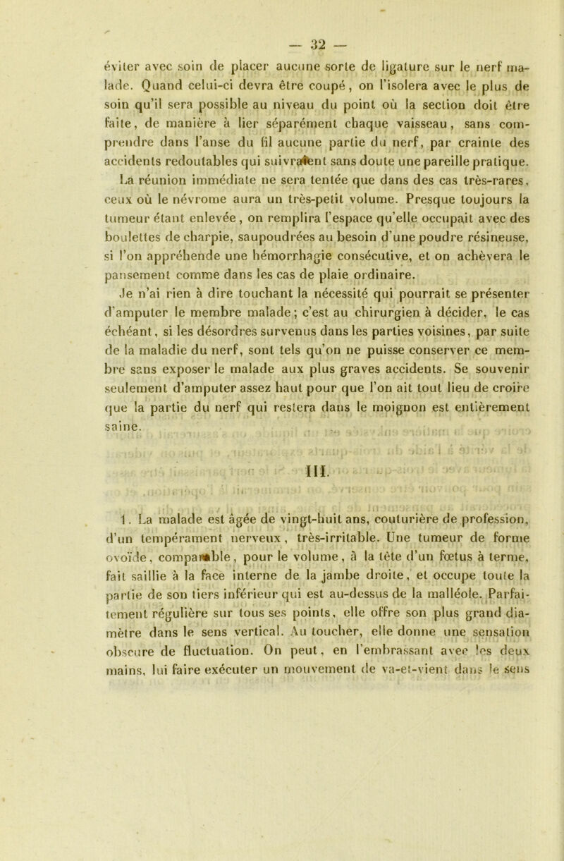 éviter avec soin de placer aucune sorte de ligature sur le nerf ma- lade. Quand celui-ci devra être coupé, on l’isolera avec le plus de soin qu’il sera possible au niveau du point où la section doit être faite, de manière à lier séparément chaque vaisseau, sans com- prendre dans l’anse du fil aucune partie du nerf, par crainte des accidents redoutables qui suivraient sans doute une pareille pratique. La réunion immédiate ne sera tentée que dans des cas très-rares, ceux où le névrome aura un très-petit volume. Presque toujours la tumeur étant enlevée, on remplira l’espace qu’elle occupait avec des boulettes de charpie, saupoudrées au besoin d’une poudre résineuse, si l’on appréhende une hémorrhagie consécutive, et on achèvera le pansement comme dans les cas de plaie ordinaire. Je n’ai rien à dire touchant la nécessité qui pourrait se présenter d’amputer le membre malade; c’est au chirurgien à décider, le cas échéant, si les désordres survenus dans les parties voisines, par suite de la maladie du nerf, sont tels qu’on ne puisse conserver ce mem- bre sans exposer le malade aux plus graves accidents. Se souvenir seulement d’amputer assez haut pour que l’on ait tout lieu de croire que la partie du nerf qui restera dans le moignon est entièrement saine. » s ;» * tiifî I U 9Î îlîiV Ci 'iï III. . | ; 1. La malade est âgée de vingt-huit ans, couturière de profession, d’un tempérament nerveux, très-irritable. Une tumeur de forme ovoïde, comparable, pour le volume, à la tète d’un fœtus à terme, fait saillie à la face interne de la jambe droite, et occupe tonie la partie de son tiers inférieur qui est au-dessus de la malléole. Parfai- tement régulière sur tousses points, elle offre son plus grand dia- mètre dans le sens vertical. Au toucher, elle donne une sensation obscure de fluctuation. On peut, en l’embrassant avec les deux mains, lui faire exécuter un mouvement de va-et-vient dans le sens