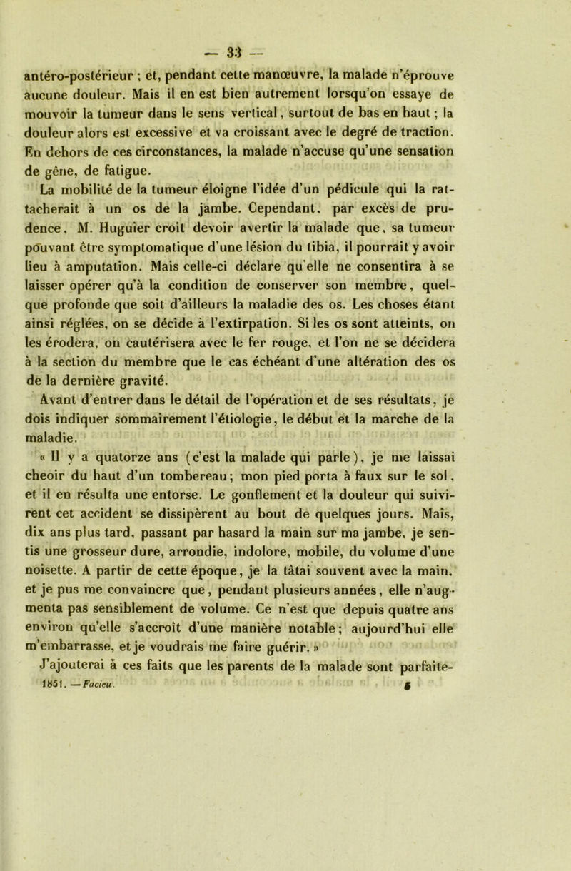 antéro-postérieur ; et, pendant celte manœuvre, la malade n’éprouve aucune douleur. Mais il en est bien autrement lorsqu’on essaye de mouvoir la tumeur dans le sens verlical, surtout de bas en haut ; la douleur alors est excessive et va croissant avec le degré de traction. En dehors de ces circonstances, la malade n’accuse qu’une sensation de gêne, de fatigue. La mobilité de la tumeur éloigne l’idée d’un pédicule qui la rat- tacherait à un os de la jambe. Cependant, par excès de pru- dence, M. Huguier croit devoir avertir la malade que, sa tumeur pouvant être symptomatique d’une lésion du tibia, il pourrait y avoir lieu à amputation. Mais celle-ci déclare qu elle ne consentira à se laisser opérer qu’à la condition de conserver son membre, quel- que profonde que soit d’ailleurs la maladie des os. Les choses étant ainsi réglées, on se décide à l’extirpation. Si les os sont atteints, on les érodera, on cautérisera avec le fer rouge, et l’on ne se décidera à la section du membre que le cas échéant d’une altération des os de la dernière gravité. Avant d’entrer dans le détail de l’opération et de ses résultats, je dois indiquer sommairement l’étiologie, le début et la marche de la maladie. « Il y a quatorze ans (c’est la malade qui parle), je me laissai cheoir du haut d’un tombereau; mon pied porta à faux sur le sol, et il en résulta une entorse. Le gonflement et la douleur qui suivi- rent cet accident se dissipèrent au bout de quelques jours. Mais, dix ans plus tard, passant par hasard la main sur ma jambe, je sen- tis une grosseur dure, arrondie, indolore, mobile, du volume d’une noisette. A partir de cette époque, je la tâtai souvent avec la main, et je pus me convaincre que, pendant plusieurs années, elle n’aug- menta pas sensiblement de volume. Ce n’est que depuis quatre ans environ qu’elle s’accroît d’une manière notable; aujourd’hui elle m’embarrasse, et je voudrais me faire guérir. » J’ajouterai à ces faits que les parents de la malade sont parfaite- 1851.—Facieu. §
