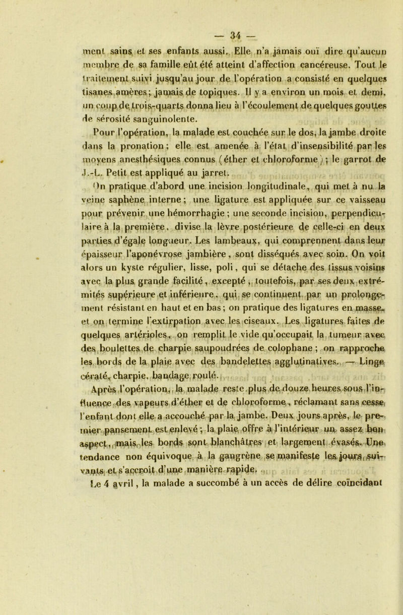 ment sains et ses enfants aussi. Elle n’a jamais ouï dire qu’aucun membre de sa famille eût été atteint d’affection cancéreuse. Tout le licitement suivi jusqu’au jour de l’opération a consisté en quelques tisanes amères ; jamais de topiques. Il y a environ un mois et demi, un coup de trois-quarts donna lieu à l’écoulement de quelques gouttes de sérosité sanguinolente. Pour l’opération, la malade est couchée sur le dos, la jambe droite dans la pronation; elle est amenée à l’état d’insensibilité par les moyens anesthésiques connus (éther et chloroforme); le garrot de J.-L. Petit est appliqué au jarret. On pratique d’abord une incision longitudinale, qui met à nu la veine saphène interne; une ligature est appliquée sur ce vaisseau pour prévenir une hémorrhagie ; une seconde incision, perpendicu- laire à la première, divise la lèvre postérieure de celle-ci en deux parties d’égale longueur. Les lambeaux, qui comprennent dans leur épaisseur l’aponévrose jambière, sont disséqués avec soin. On voit alors un kyste régulier, lisse, poli, qui se détache des tissus voisins avec la plus grande facilité, excepté , toutefois, par ses deux extré- mités supérieure et inférieure, qui se continuent par un prolonge- ment résistant en haut et en bas ; on pratique des ligatures en masseu et on termine l'extirpation avec les ciseaux. Les ligatures faites de quelques artérioles, on remplit le vide qu’occupait la tumeur avec des boulettes de charpie saupoudrées de colophane ; on rapproche les bords de la plaie avec des bandelettes agglutinatives. — Linge cératé* charpie, bandage roulé. Après l’opération,, la malade reste plus de douze heures sous l’in- fiuence des vapeurs d’éther et de chloroforme , réclamant sans cesse l’enfant dont elle a accouché par la jambe. Deux jours après, le pre- mier pansement est enlevé ; la plaie offre à l’intérieur urv assez^ bon aspect,( mais les bords sont .blanchâtres et largement évasés. Une tendance non équivoque à la gangrène se manifeste les. jones, sui- vants et s’accroît d’une manière, rapide, ,, Le 4 avril, la malade a succombé à un accès de délire coïncidant