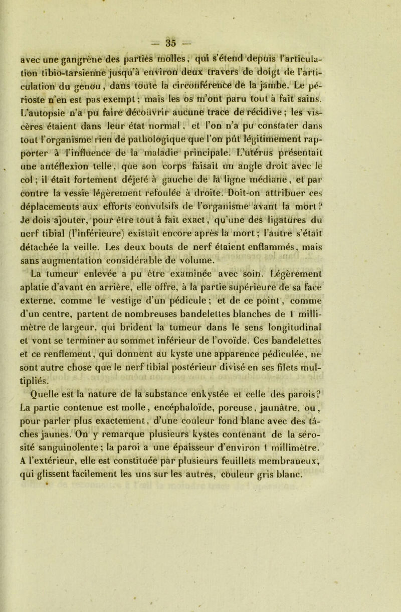 avec une gangrène des partiés molles, qui s’étend depuis l’articula- tion tibio-tarsienne jusqu’à environ deux travers de doigt de l’arti- culation du genou, dans toute la circonférence de la jambe. Le pé- rioste n’en est pas exempt; mais les os m’ont paru tout à fait sains. L’autopsie n’a pu faire découvrir aucune trace de récidive; les vis- cères étaient dans leur état normal, et l’on n’a pu constater dans tout l’organisme r ien de pathologique que l’on pût légitimement rap- porter à l’influence de la maladie principale. L’utérus présentait une antéflexion telle, que son corps faisait un angle droit avec le col; il était fortement déjeté à gauche de là ligne médiane, et par contre la vessie légèrement refoulée à droite. Doit-on attribuer ces déplacements aux efforts convulsifs de l’organisme avant la mort? Je dois ajouter, pour être tout à fait exact, qu’une des ligatures du nerf tibial (l’inférieure) existait encore après la mort; l’autre s’était détachée la veille. Les deux bouts de nerf étaient enflammés, mais sans augmentation considérable de volume. La tumeur enlevée a pu être examinée avec soin. Légèrement aplatie d’avant en arrière, elle offre, à la partie supérieure de sa face externe, comme le vestige d’un pédicule ; et de ce point, comme d’un centre, partent de nombreuses bandelettes blanches de 1 milli- mètre de largeur, qui brident la tumeur dans le sens longitudinal et vont se terminer au sommet inférieur de l’ovoïde. Ces bandelettes et ce renflement, qui donnent au kyste une apparence pédiculée, ne sont autre chose que le nerf tibial postérieur divisé en ses filets mul- tipliés. Quelle est la nature de la substance enkystée et celle des parois? La partie contenue est molle, encéphaloïde, poreuse, jaunâtre, ou, pour parler plus exactement, d’une couleur fond blanc avec des tâ- ches jaunes. On y remarque plusieurs kystes contenant de la séro- sité sanguinolente; la paroi a une épaisseur d’environ ( millimètre. A l’extérieur, elle est constituée par plusieurs feuillets membraneux, qui glissent facilement les uns sur les autres, cbuleur gris blanc.