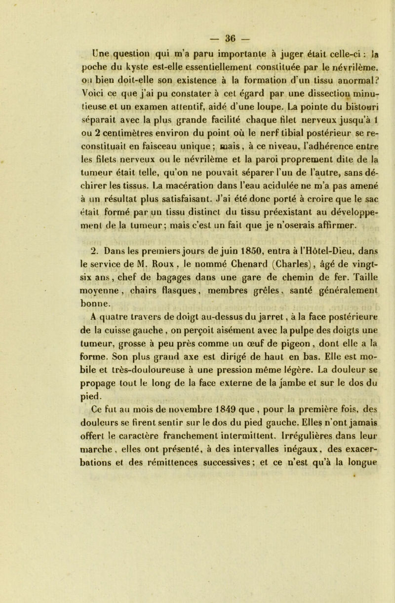 Une question qui m’a paru importante à juger était celle-ci : la poche du kyste est-elle essentiellement constituée par le névrilème. ou bien doit-elle son existence à la formation d‘un tissu anormal? Voici ce que j’ai pu constater à cet égard par une dissection minu- tieuse et un examen attentif, aidé d’une loupe. La pointe du bistouri séparait avec la plus grande facilité chaque filet nerveux jusqu’à 1 ou 2 centimètres environ du point où le nerf tibial postérieur se re- constituait en faisceau unique ; mais , à ce niveau, l’adhérence entre les filets nerveux ou le névrilème et la paroi proprement dite de la tumeur était telle, qu’on ne pouvait séparer l’un de l’autre, sans dé- chirer les tissus. La macération dans l’eau acidulée ne m’a pas amené à un résultat plus satisfaisant. J’ai été donc porté à croire que le sac était formé par un tissu distinct du tissu préexistant au développe- ment de la tumeur; mais c’est un fait que je n’oserais affirmer. 2. Dans les premiers jours de juin 1850, entra à l’Hôtel-Dieu, dans le service de M. Roux , le nommé Chenard (Charles), âgé de vingt- six ans, chef de bagages dans une gare de chemin de fer. Taille moyenne, chairs flasques, membres grêles, santé généralement bonne. A quatre travers de doigt au-dessus du jarret, à la face postérieure de la cuisse gauche , on perçoit aisément avec la pulpe des doigts une tumeur, grosse à peu près comme un œuf de pigeon, dont elle a la forme. Son plus grand axe est dirigé de haut en bas. Elle est mo- bile et très-douloureuse à une pression même légère. La douleur se propage tout le long de la face externe de la jambe et sur le dos du pied. Ce fut au mois de novembre 1849 que , pour la première fois, des douleurs se firent sentir sur le dos du pied gauche. Elles n’ont jamais offert le caractère franchement intermittent. Irrégulières dans leur marche , elles ont présenté, à des intervalles inégaux, des exacer- bations et des rémittences successives ; et ce n’est qu’à la longue