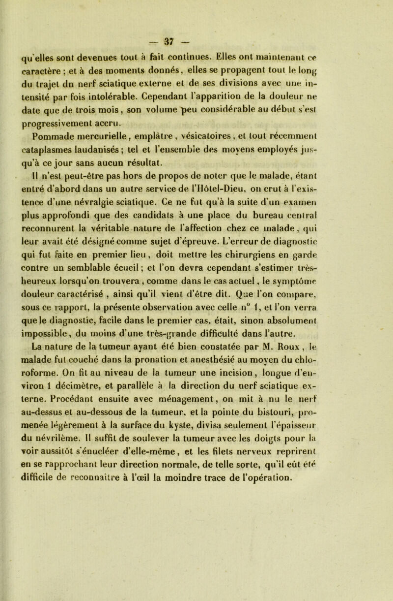 qu elles sont devenues tout à fait continues. Elles ont maintenant ce caractère ; et à des moments donnés, elles se propagent tout le long du trajet dn nerf sciatique externe et de ses divisions avec une in- tensité par fois intolérable. Cependant l’apparition de la douleur ne date que de trois mois, son volume peu considérable au début s’est progressivement accru. Pommade mercurielle, emplâtre , vésicatoires , et tout récemment cataplasmes laudanisés ; tel et l’ensemble des moyens employés jus- qu’à ce jour sans aucun résultat. Il n’est peut-être pas hors de propos de noter que le malade, étant entré d’abord dans un autre service de l’Hôtel-Dieu, on crut à l exis- tence d’une névralgie sciatique. Ce ne fut qu’à la suite d’un examen plus approfondi que des candidats à une place du bureau central reconnurent la véritable nature de l’affection chez ce malade, qui leur avait été désigné comme sujet d’épreuve. L’erreur de diagnostic qui fut faite en premier lieu , doit mettre les chirurgiens en garde contre un semblable écueil ; et l’on devra cependant s’estimer très- heureux lorsqu’on trouvera , comme dans le cas actuel, le symptôme douleur caractérisé , ainsi qu’il vient d’être dit. Que l’on compare, sous ce rapport, la présente observation avec celle n° 1, et l’on verra que le diagnostic, facile dans le premier cas, était, sinon absolument impossible, du moins d’une très-grande difficulté dans l’autre. La nature de la tumeur ayant été bien constatée par M. Roux , le malade fut couché dans la pronation et anesthésié au moyen du chlo- roforme. On fit au niveau de la tumeur une incision, longue d’en- viron 1 décimètre, et parallèle à la direction du nerf sciatique ex- terne. Procédant ensuite avec ménagement, on mit à nu le nerf au-dessus et au-dessous de la tumeur, et la pointe du bistouri, pro- menée légèrement à la surface du kyste, divisa seulement l’épaisseur du névrilème. Il suffit de soulever la tumeur avec les doigts pour la voir aussitôt s énucléer d’elle-même, et les filets nerveux reprirent en se rapprochant leur direction normale, de telle sorte, qu’il eût été difficile de reconnaître à l’œil la moindre trace de l’opération.