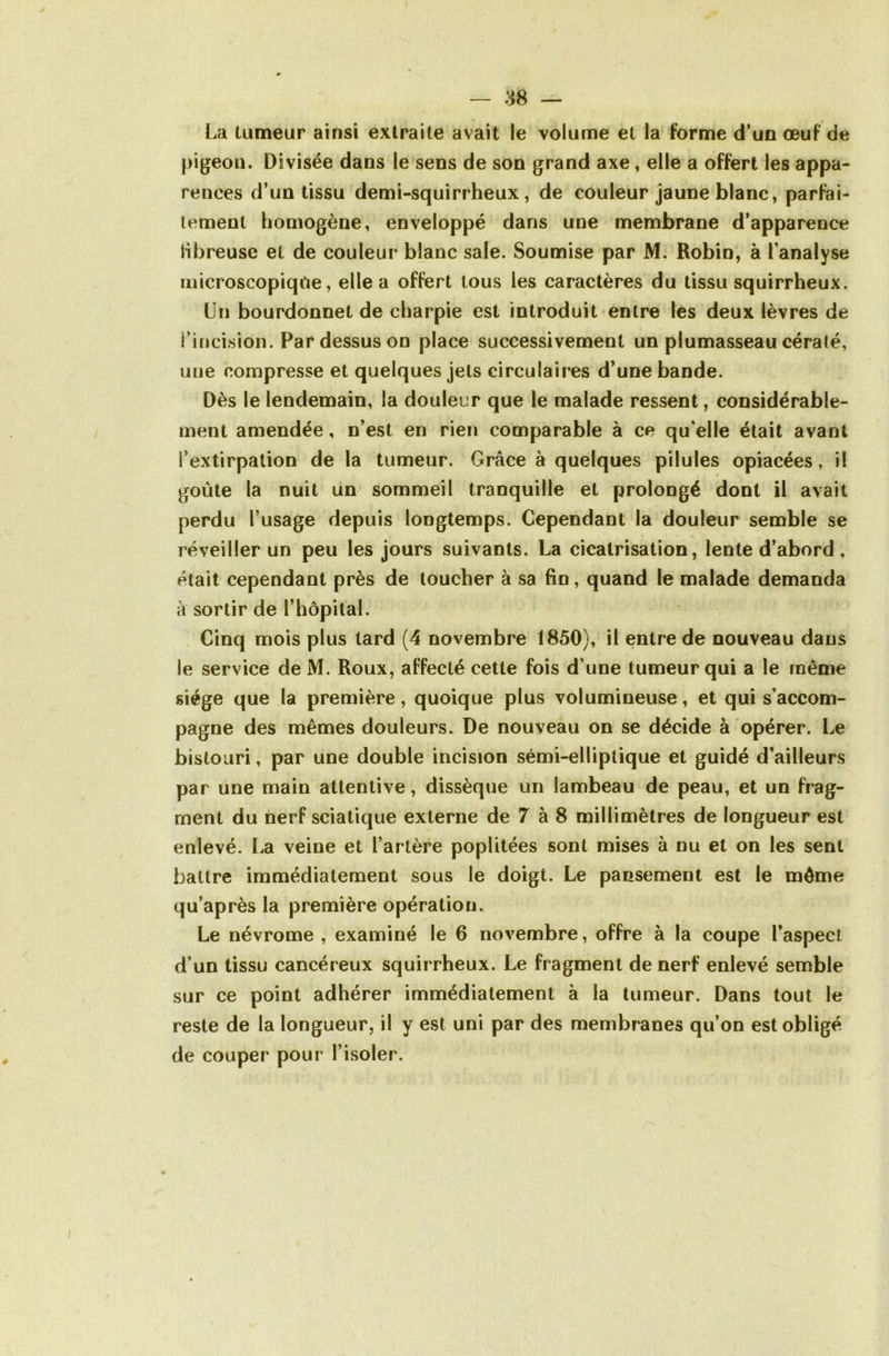 l^a tumeur ainsi extraite avait le volume et la forme d’un œuf de pigeon. Divisée dans le sens de son grand axe, elle a offert les appa- rences d’un tissu demi-squirrheux, de couleur jaune blanc, parfai- tement homogène, enveloppé dans une membrane d’apparence libre use et de couleur blanc sale. Soumise par M. Robin, à l’analyse microscopique, elle a offert tous les caractères du tissu squirrheux. Un bourdonnet de charpie est introduit entre les deux lèvres de l’incision. Par dessus on place successivement un plumasseau céralé, une compresse et quelques jets circulaires d’une bande. Dès le lendemain, la douleur que le malade ressent, considérable- ment amendée, n’est en rien comparable à ce qu’elle était avant l’extirpation de la tumeur. Grâce à quelques pilules opiacées, il goûte la nuit un sommeil tranquille et prolongé dont il avait perdu l’usage depuis longtemps. Cependant la douleur semble se réveiller un peu les jours suivants. La cicatrisation, lente d’abord , était cependant près de toucher à sa fin, quand le malade demanda â sortir de l’hôpital. Cinq mois plus tard (4 novembre 1850), il entre de nouveau dans le service de M. Roux, affecté cette fois d’une tumeur qui a le même siège que la première, quoique plus volumineuse, et qui s’accom- pagne des mêmes douleurs. De nouveau on se décide à opérer. Le bistouri, par une double incision sémi-elliptique et guidé d’ailleurs par une main attentive, dissèque un lambeau de peau, et un frag- ment du nerf sciatique externe de 7 à 8 millimètres de longueur est enlevé. La veine et l’artère poplitées sont mises à nu et on les sent battre immédiatement sous le doigt. Le pansement est le môme qu’après la première opération. Le névrome , examiné le 6 novembre, offre à la coupe l’aspect d’un tissu cancéreux squirrheux. Le fragment de nerf enlevé semble sur ce point adhérer immédiatement à la tumeur. Dans tout le reste de la longueur, il y est uni par des membranes qu’on est obligé de couper pour l’isoler.
