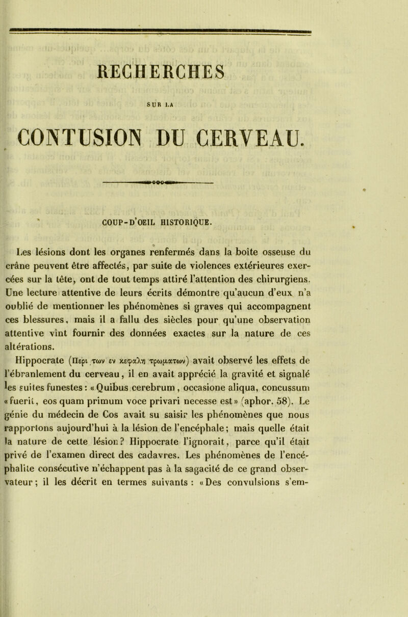 SUR 1-A CONTUSION DU CERVEAU. COUP-d’oeil historique. ♦ Les lésions dont les organes renfermés dans la boîte osseuse du crâne peuvent être affectés, par suite de violences extérieures exer- cées sur la tête, ont de tout temps attiré l’attention des chirurgiens. Une lecture attentive de leurs écrits démontre qu’aucun d’eux n’a oublié de mentionner les phénomènes si graves qui accompagnent ces blessures, mais il a fallu des siècles pour qu’une observation attentive vînt fournir des données exactes sur la nature de ces altérations. Hippocrate (iiepi twv ev jceçatoi rpco^Tm) avait observé les effets de l’ébranlement du cerveau, il en avait apprécié la gravité et signalé ^es suites funestes : « Quibus cerebrum , occasione aliqua, concussum «fuerit, eos quam primum voce privari necesse est» (aphor. 58). Le génie du médecin de Cos avait su saisir les phénomènes que nous rapportons aujourd’hui à la lésion de l’encéphale ; mais quelle était la nature de cette lésion? Hippocrate l’ignorait, parce qu’il était privé de l’examen direct des cadavres. Les phénomènes de l’encé- phalite consécutive n’échappent pas à la sagacité de ce grand obser- vateur ; il les décrit en termes suivants: «Des convulsions s’em-