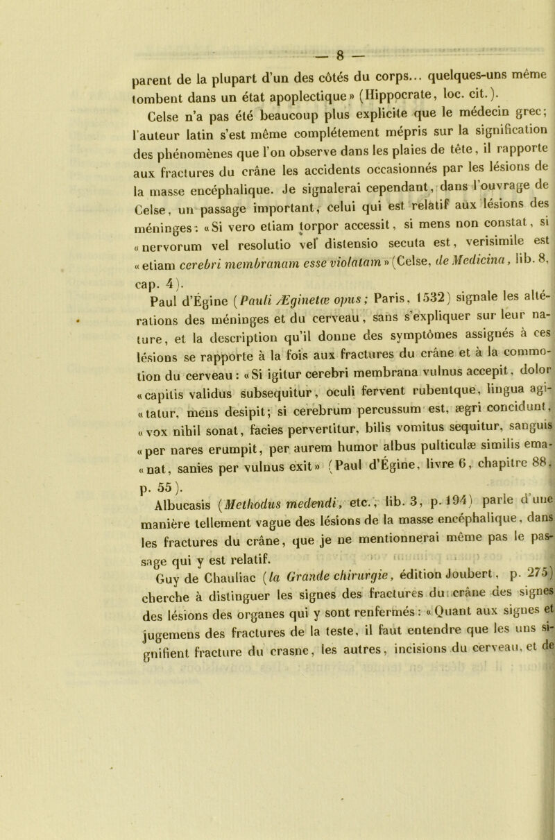 parent de la plupart d’un des côtés du corps... quelques-uns même tombent dans un état apoplectique» (Hippocrate, loc. cit.). Celse n’a pas été beaucoup plus explicite que le médecin grec; l’auteur latin s’est même complètement mépris sur la signification des phénomènes que l’on observe dans les plaies de tête, il rapporte aux fractures du crâne les accidents occasionnés par les lésions de la masse encéphalique. Je signalerai cependant, dans l’ouvrage de Celse, un passage important, celui qui est relatif aux lésions des méninges: «Si vero etiam torpor accessit, si mens non constat, si « nervorum vel resolutio vel distensio secuta est, verisimile est « etiam cerebri membrcinam esse violalam » (Celse, de Medicina, iib. 8, cap. 4). Paul d’Égine (Pauli Æginetœ opus ; Paris, 1532) signale les alté- rations des méninges et du cerveau, sans s expliquer sur leur na- ture, et la description qu’il donne des symptômes assignés à ces lésions se rapporte à la fois aux fractures du crâne et à la commo- tion du cerveau: «Si igitur cerebri membrana vulnus accepit, dolor «capitis validus subsequitur, oculi fervent rubentque, lingua agi- «tatur, mens desipit; si cerebrum percussum est, ægri concidunt, « vox nihil sonat, faciès pervertitur, bilis vomitus sequitur, sanguis «per nares erumpit, per aurem humor albus pulticulæ similis ema- «nat, sanies per vulnus exit» (Paul d’Égine, livre 6, chapitre 88, p. 55 ). Albucasis (Methodus medendi, etc., Iib. 3, p. 194) parie dune manière tellement vague des lésions de la masse encéphalique, dans les fractures du crâne, que je ne mentionnerai même pas le pas- sage qui y est relatif. Guy de Chauliac (la Grande chirurgie, édition Joubert, p. 275) cherche à distinguer les signes des fractures du crâne des signes des lésions des organes qui y sont renfermés : « Quant aux signes et jugemens des fractures de la teste, il faut entendre que les uns si- gnifient fracture du crasne, ies autres, incisions du cerveau, et de