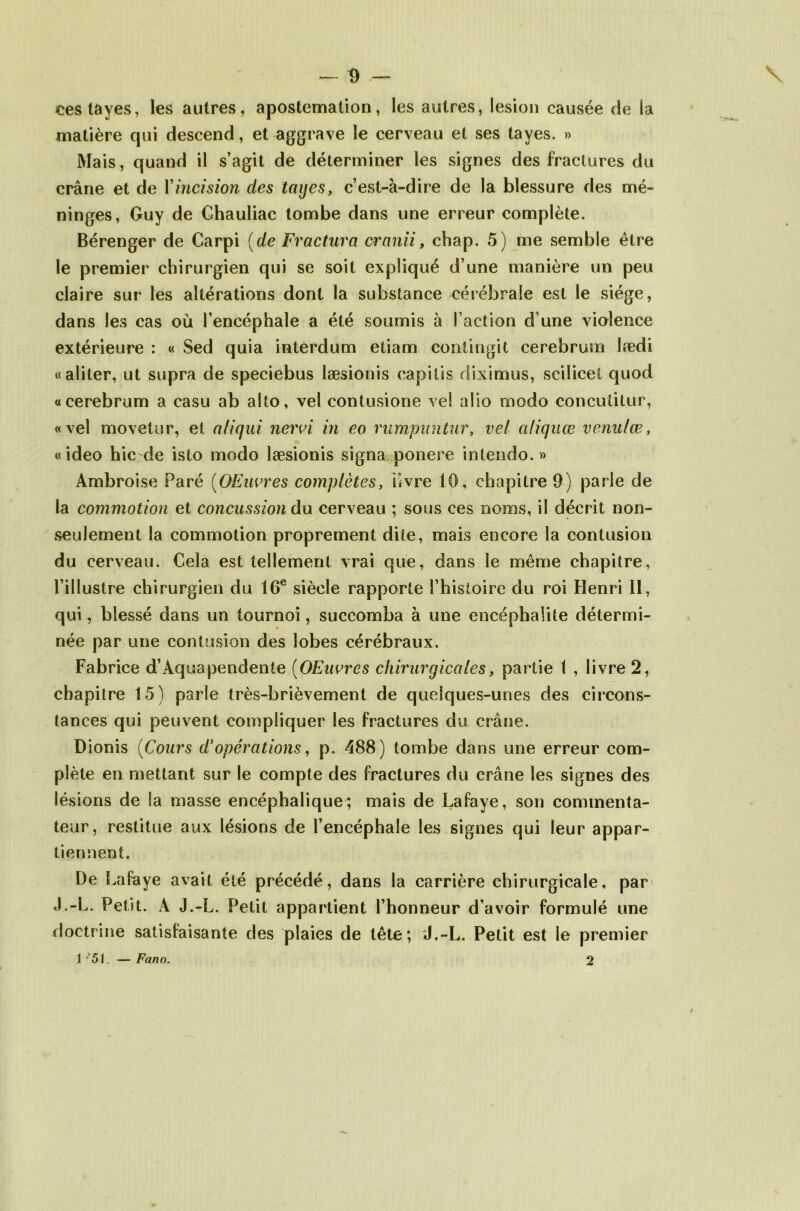 cestayes, les autres, apostemation, les autres, lésion causée de la matière qui descend, et aggrave le cerveau et ses tayes. » Mais, quand il s’agit de déterminer les signes des fractures du crâne et de Y incision des tayes, c’est-à-dire de la blessure des mé- ninges, Guy de Ghauliac tombe dans une erreur complète. Bérenger de Carpi (de Fractura cranii, chap. 5) me semble être le premier chirurgien qui se soit expliqué d’une manière un peu claire sur les altérations dont la substance cérébrale est le siège, dans les cas où l’encéphale a été soumis à l’action d’une violence extérieure : « Sed quia interdum etiam contingit cerebrum lædi «aliter, ut supra de speciebus læsionis capitis diximus, scilicei quod «cerebrum a casu ab alto, vel contusione vel alio modo conculitur, «vel movetur, et aliqui nervi in eo rumpuntur, vel aliquæ venulœ, «ideo hic de isto modo læsionis signa ponere intendo. » Ambroise Paré (OEuvres complètes, livre 10, chapitre 9) parle de la commotion et concussion du cerveau ; sous ces noms, il décrit non- seulement la commotion proprement dite, mais encore la contusion du cerveau. Cela est tellement vrai que, dans le même chapitre, l’illustre chirurgien du 16e siècle rapporte l’histoire du roi Henri II, qui, blessé dans un tournoi, succomba à une encéphalite détermi- née par une contusion des lobes cérébraux. Fabrice d’Aquapendenie (OEuvres chirurgicales, partie 1 , livre 2, chapitre 15) parle très-brièvement de quelques-unes des circons- tances qui peuvent compliquer les fractures cîu crâne. Dionis (Cours d!opérations, p. 488) tombe dans une erreur com- plète en mettant sur le compte des fractures du crâne les signes des lésions de la masse encéphalique; mais de Lafaye, son commenta- teur, restitue aux lésions de l’encéphale les signes qui leur appar- tiennent. De Lafaye avait été précédé, dans la carrière chirurgicale, par J.-L. Petit. A J.-L. Petit appartient l’honneur d’avoir formulé une doctrine satisfaisante des plaies de tête; J.-L. Petit est le premier 1 '51. — Fano. 2 r