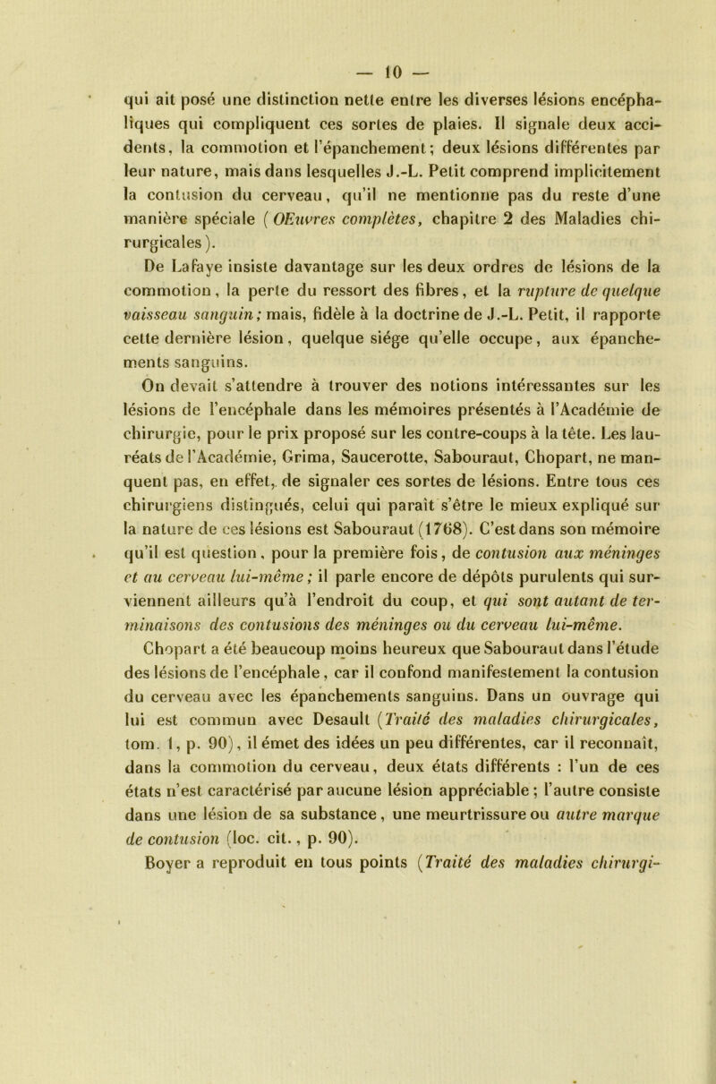 qui ait posé une distinction nette entre les diverses lésions encépha- liques qui compliquent ces sortes de plaies. Il signale deux acci- dents, la commotion et l'épanchement ; deux lésions différentes par leur nature, mais dans lesquelles J.-L. Petit comprend implicitement la contusion du cerveau, qu’il ne mentionne pas du reste d’une manière spéciale ( OEuvres complètes, chapitre 2 des Maladies chi- rurgicales ). De Lafaye insiste davantage sur les deux ordres de lésions de la commotion, la perte du ressort des fibres, et la rupture de quelque vaisseau sanguin; mais, fidèle à la doctrine de J.-L. Petit, il rapporte cette dernière lésion, quelque siège qu’elle occupe, aux épanche- ments sanguins. On devait s’attendre à trouver des notions intéressantes sur les lésions de l’encéphale dans les mémoires présentés à l’Académie de chirurgie, pour le prix proposé sur les contre-coups à la tête. Les lau- réats de l’Académie, Grima, Saucerotte, Sabouraut, Chopart, ne man- quent pas, en effet, de signaler ces sortes de lésions. Entre tous ces chirurgiens distingués, celui qui paraît s’être le mieux expliqué sur la nature de ces lésions est Sabouraut (1768). C’estdans son mémoire qu’il est question, pour la première fois, de contusion aux méninges et au cerveau lui-même ; il parle encore de dépôts purulents qui sur- viennent ailleurs qu’à l’endroit du coup, et qui sont autant de ter- minaisons des contusions des méninges ou du cerveau lui-même. Chopart a été beaucoup moins heureux que Sabouraut dans l’étude des lésions de l’encéphale, car il confond manifestement la contusion du cerveau avec les épanchements sanguins. Dans un ouvrage qui lui est commun avec Desault (Traité des maladies chirurgicales, tom. 1, p. 90), il émet des idées un peu différentes, car il reconnaît, dans la commotion du cerveau, deux états différents : l’un de ces états n’est caractérisé par aucune lésion appréciable ; l’autre consiste dans une lésion de sa substance, une meurtrissure ou autre marque de contusion (loc. cit., p. 90). Boyer a reproduit en tous points (Traité des maladies chirurgi-