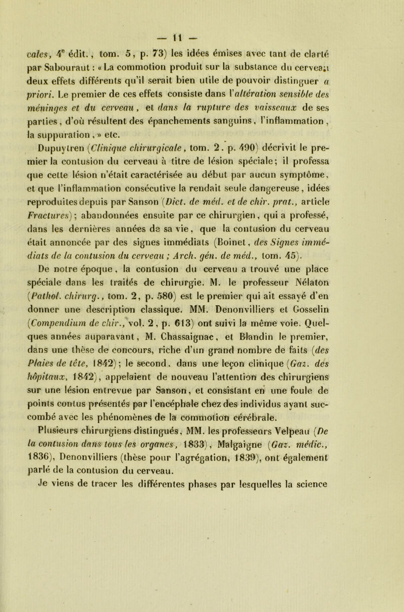 cales, 4e édit., tom. 5, p. 73) les idées émises avec tant de clarté par Sabouraut : « La commotion produit sur la substance du cervea;i deux effets différents qu’il serait bien utile de pouvoir distinguer a priori. Le premier de ces effets consiste dans Xaltération sensible des méninges et du cerveau, et dans la rupture des vaisseaux de ses parties, d’où résultent des épanchements sanguins, l’inflammation , la suppuration , » etc. Dupuytren (Clinique chirurgicale, tom. 2. p. 490) décrivit le pre- mier la contusion du cerveau à titre de lésion spéciale; il professa que cette lésion n’était caractérisée au début par aucun symptôme, et que l’inflammation consécutive la rendait seule dangereuse, idées reproduites depuis par Sanson (Dict. de méd. et de dur. prat., article Fractures) ; abandonnées ensuite par ce chirurgien , qui a professé, dans les dernières années de sa vie, que la contusion du cerveau était annoncée par des signes immédiats (Boinet, des Signes immé- diats de la contusion du cerveau ; Ârch. gén. de méd., tom. 45). De notre époque , la contusion du cerveau a trouvé une place spéciale dans les traités de chirurgie. M. le professeur Nélaton [Pathol, chirurg., tom. 2, p. 580) est le premier qui ait essayé d’en donner une description classique. MM. Denonvilliers et Gosselin (<Compendium de c'iir., vol. 2, p. 613) ont suivi la même voie. Quel- ques années auparavant, M. Chassaignac, et Blandin le premier, dans une thèse de concours, riche d’un grand nombre de faits (des Plaies de tête, 1842); le second, dans une leçon clinique [Gaz. des hôpitaux, 1842), appelaient de nouveau l’attention des chirurgiens sur une lésion entrevue par Sanson, et consistant en une foule de points contus présentés par l’encéphale chez des individus ayant suc- combé avec les phénomènes de la commotion cérébrale. Plusieurs chirurgiens distingués, MM. les professeurs Velpeau [De la contusion dans tous les organes, 1833), Malgaigne [Gaz. médic., 1836), Denonvilliers (thèse pour l’agrégation, 1839), ont également parlé de la contusion du cerveau. Je viens de tracer les différentes phases par lesquelles la science