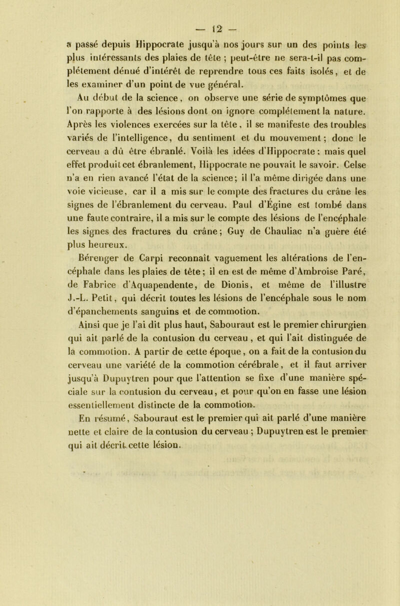a passé depuis Hippocrate jusqu’à nos jours sur un des points les plus intéressants des plaies de tête ; peut-être ne sera-t-il pas com- plètement dénué d’intérêt de reprendre tous ces faits isolés, et de les examiner d’un point de vue général. Au début de la science, on observe une série de symptômes que l’on rapporte à des lésions dont on ignore complètement la nature. Après les violences exercées sur la tête, il se manifeste des troubles variés de l’intelligence, du sentiment et du mouvement; donc le cerveau a du être ébranlé. Voilà les idées d’Hippocrate ; mais quel effet produit cet ébranlement, Hippocrate ne pouvait le savoir. Celse voie vicieuse, car il a mis sur le compte des fractures du crâne les r signes de l’ébranlement du cerveau. Paul d’Egine est tombé dans une faute contraire, il a mis sur le compte des lésions de l’encéphale les signes des fractures du crâne; Guy de Chauliac n’a guère été plus heureux. Bérenger de Carpi reconnaît vaguement les altérations de l’en- céphale dans les plaies de tête; il en est de même d’Ambroise Paré, de Fabrice d’Aquapendente, de Dionis, et même de l’illustre J.-L. Petit, qui décrit toutes les lésions de l’encéphale sous le nom d’épanchements sanguins et de commotion. Ainsi que je l’ai dit plus haut, Sabouraut est le premier chirurgien qui ait parlé de la contusion du cerveau , et qui l’ait distinguée de la commotion. A partir de cette époque, on a fait de la contusion du cerveau une variété de la commotion cérébrale, et il faut arriver jusqu’à Dupuytren pour que l’attention se fixe d’une manière spé- ciale sur la contusion du cerveau, et pour qu’on en fasse une lésion essentiellement distincte de la commotion. En résumé, Sabouraut est le premier qui ait parlé d’une manière nette et claire de la contusion du cerveau ; Dupuytren est le premier qui ait décrit cette lésion.