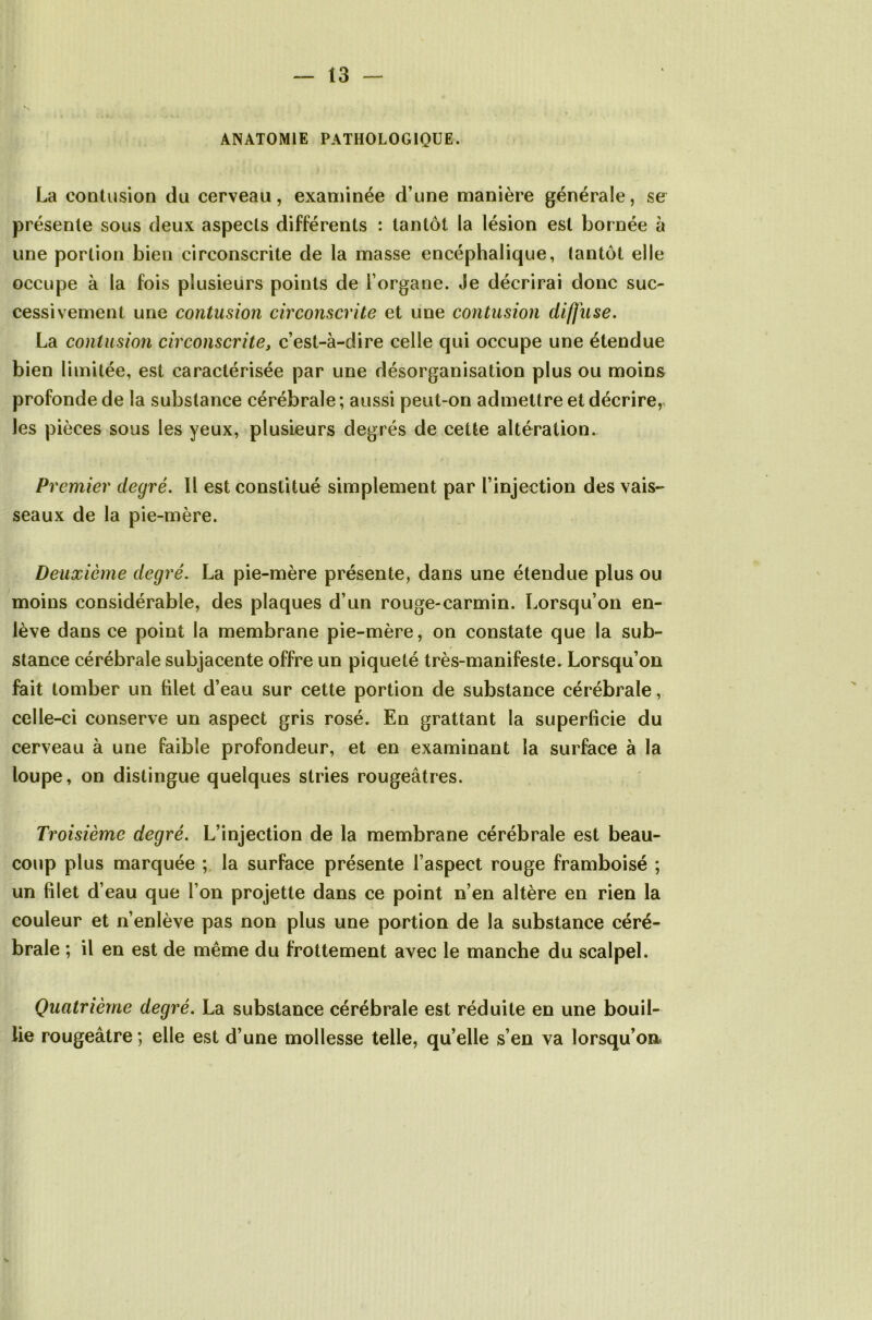 ANATOMIE PATHOLOGIQUE. La contusion du cerveau, examinée d’une manière générale, se présente sous deux aspects différents : tantôt la lésion est bornée à une portion bien circonscrite de la masse encéphalique, tantôt elle occupe à la fois plusieurs points de l’organe. Je décrirai donc suc- cessivement une contusion circonscrite et une contusion diffuse. La contusion circonscrite, c’est-à-dire celle qui occupe une étendue bien limitée, est caractérisée par une désorganisation plus ou moins profonde de la substance cérébrale ; aussi peut-on admettre et décrire, les pièces sous les yeux, plusieurs degrés de cette altération. Premier degré. Il est constitué simplement par l’injection des vais- seaux de la pie-mère. Deuxième degré. La pie-mère présente, dans une étendue plus ou moins considérable, des plaques d’un rouge-carmin. Lorsqu’on en- lève dans ce point la membrane pie-mère, on constate que la sub- stance cérébrale subjacente offre un piqueté très-manifeste. Lorsqu’on fait tomber un filet d’eau sur cette portion de substance cérébrale, celle-ci conserve un aspect gris rosé. En grattant la superficie du cerveau à une faible profondeur, et en examinant la surface à la loupe, on distingue quelques stries rougeâtres. Troisième degré. L’injection de la membrane cérébrale est beau- coup plus marquée ; la surface présente l’aspect rouge framboisé ; un filet d’eau que l’on projette dans ce point n’en altère en rien la couleur et n’enlève pas non plus une portion de la substance céré- brale ; il en est de même du frottement avec le manche du scalpel. Quatrième degré. La substance cérébrale est réduite en une bouil- lie rougeâtre ; elle est d’une mollesse telle, quelle s’en va lorsqu’on.