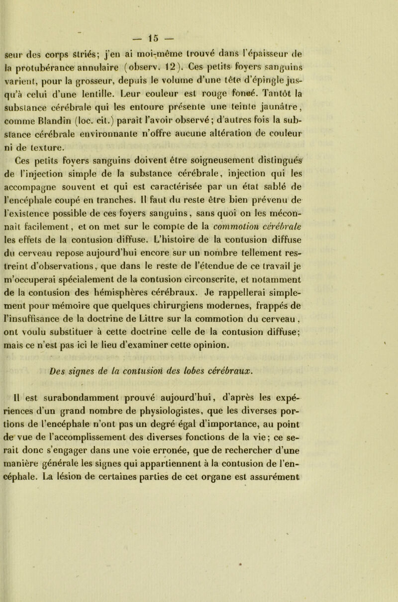 seur des corps striés; j’en ai moi-même trouvé dans l’épaisseur de la protubérance annulaire (observ. 12). Ces petits loyers sanguins varient, pour la grosseur, depuis le volume d’une tête d’épingle jus- qu’à celui d’une lentille. Leur couleur est rouge foncé. Tantôt la substance cérébrale qui les entoure présente une teinte jaunâtre, comme Blandin (loc. cit.) paraît l’avoir observé ; d’autres fois la sub- stance cérébrale environnante n’offre aucune altération de couleur ni de texture. Ces petits foyers sanguins doivent être soigneusement distingués de l’injection simple de la substance cérébrale, injection qui les accompagne souvent et qui est caractérisée par un état sablé de l’encéphale coupé en tranches. Il faut du reste être bien prévenu de l'existence possible de ces foyers sanguins, sans quoi on les mécon- naît facilement, et on met sur le compte de la commotion cérébrale les effets de la contusion diffuse. L’histoire de la contusion diffuse du cerveau repose aujourd’hui encore sur un nombre tellement res- treint d’observations, que dans le reste de l’étendue de ce travail je m’occuperai spécialement de la contusion circonscrite, et notamment de la contusion des hémisphères cérébraux. Je rappellerai simple- ment pour mémoire que quelques chirurgiens modernes, frappés de l’insuffisance de la doctrine de Littré sur la commotion du cerveau , ont voulu substituer à cette doctrine celle de la contusion diffuse; mais ce n’est pas ici le lieu d’examiner cette opinion. Des signes de la contusion des lobes cérébraux. Il est surabondamment prouvé aujourd’hui, d’après les expé- riences d’un grand nombre de physiologistes, que les diverses por- tions de l’encéphale n’ont pas un degré égal d’importance, au point de vue de l’accomplissement des diverses fonctions de la vie; ce se- rait donc s’engager dans une voie erronée, que de rechercher d’une manière générale les signes qui appartiennent à la contusion de l’en- céphale. La lésion de certaines parties de cet organe est assurément