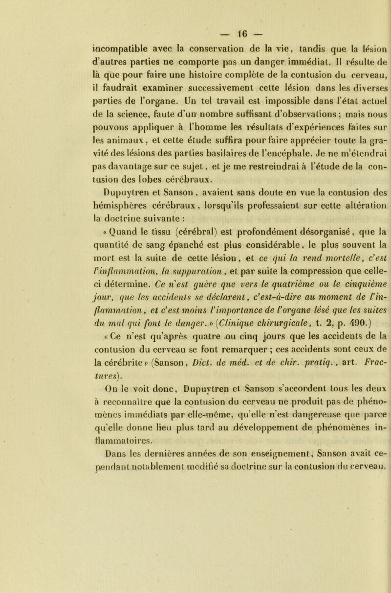 incompatible avec la conservation de la vie, tandis que la lésion d’autres parties ne comporte pas un danger immédiat. Il résulte de là que pour faire une histoire complète de la contusion du cerveau, il faudrait examiner successivement cette lésion dans les diverses parties de l’organe. Un tel travail est impossible dans l’état actuel de la science, faute d’un nombre suffisant d’observations ; mais nous pouvons appliquer à l’homme les résultats d’expériences faites sur les animaux, et cette étude suffira pour faire apprécier toute la gra- vité des lésions des parties basilaires de l’encéphale. Je ne m’étendrai pas davantage sur ce sujet, et je me restreindrai à l’étude de la con- tusion des lobes cérébraux. Dupuytren et Sanson, avaient sans doute en vue la contusion des hémisphères cérébraux, lorsqu’ils professaient sur cette altération la doctrine suivante : «Quand le tissu (cérébral) est profondément désorganisé, que la quantité de sang épanché est plus considérable, le plus souvent la mort est la suite de cette lésion, et ce qui ia rend mortelle, c'est ly inflammation y la suppuration, et par suite la compression que celle- ci détermine. Ce ri est guère que vers le quatrième ou le cinquième jour, que les accidents se déclarent, c'est-à-dire au moment de l'in- flammation, et c'est moins l'importance de l'organe lésé que les suites du mal qui font le danger. » (Clinique chirurgicale, t. 2, p. 490.) « Ce n’est qu’après quatre ou cinq jours que les accidents de la contusion du cerveau se font remarquer ; ces accidents sont ceux de lacérébrite» (Sanson, Dict. de méd. et de cliir. pratiq., art. Frac- tures). On le voit donc, Dupuytren et Sanson s’accordent tous les deux à reconnaître que la contusion du cerveau ne produit pas de phéno- mènes immédiats par elle-même, qu elle n'est dangereuse que parce qu’elle donne lieu plus tard au développement de phénomènes in- flammatoires. Dans les dernières années de son enseignement, Sanson avait ce- pendant notablement modifié sa doctrine sur la contusion du cerveau.