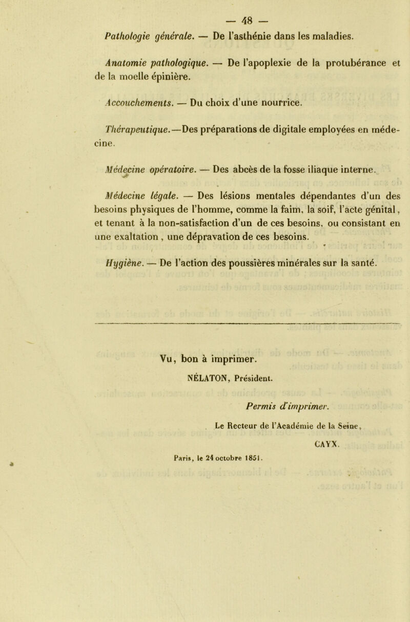 Pathologie générale. — De Tasthénie dans les maladies. Anatomie pathologique. — De l’apoplexie de la protubérance et de la moelle épinière. Accouchements. — Du choix d’une nourrice. Thérapeutique.—Des préparations de digitale employées en méde- cine. Médecine opératoire. — Des abcès de la fosse iliaque interne. Médecine légale. — Des lésions mentales dépendantes d’un des besoins physiques de l’homme, comme la faim, la soif, l’acte génital, et tenant à la non-satisfaction d’un de ces besoins, ou consistant en une exaltation , une dépravation de ces besoins. T Hygiène. — De l’action des poussières minérales sur la santé. Vu, bon à imprimer. NÉLATON, Président. Permis dimprimer. Le Recteur de P Académie de la Seine, CAYX. Paris , le 24 octobre 1851.