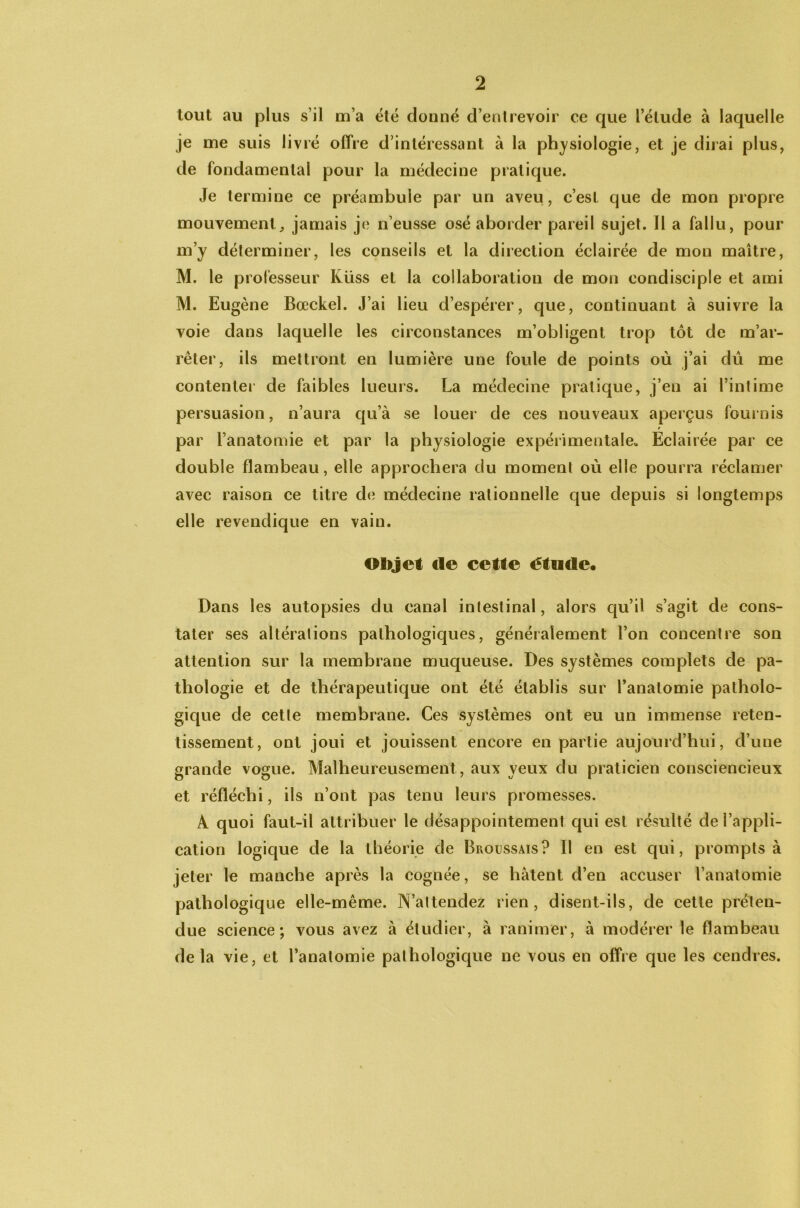 tout au plus s’il m’a été donné d’entrevoir ce que l’élude à laquelle je me suis livré offre d’intéressant à la physiologie, et je dirai plus, de fondamental pour la médecine pratique. Je termine ce préambule par un aveu, c’est que de mon propre mouvement,, jamais je n’eusse osé aborder pareil sujet. Il a fallu, pour m’y déterminer, les conseils et la direction éclairée de mon maître, M. le professeur Küss et la collaboration de mon condisciple et ami M. Eugène Bœckel. J’ai lieu d’espérer, que, continuant à suivre la voie dans laquelle les circonstances m’obligent trop tôt de m’ar- rêter, ils mettront en lumière une foule de points où j’ai dû me contenter de faibles lueurs. La médecine pratique, j’en ai l’intime persuasion, n’aura qu’à se louer de ces nouveaux aperçus fournis r par l’anatomie et par la physiologie expérimentale- Eclairée par ce double flambeau, elle approchera du moment où elle pourra réclamer avec raison ce titre de médecine rationnelle que depuis si longtemps elle revendique en vain. Objet de cette étude. Dans les autopsies du canal intestinal, alors qu’il s’agit de cons- tater ses altérations pathologiques, généralement l’on concentre son attention sur la membrane muqueuse. Des systèmes complets de pa- thologie et de thérapeutique ont été établis sur l’anatomie patholo- gique de cette membrane. Ces systèmes ont eu un immense reten- tissement, ont joui et jouissent encore en partie aujourd’hui, d’une grande vogue. Malheureusement , aux yeux du praticien consciencieux et réfléchi, ils n’ont pas tenu leurs promesses. A quoi faut-il attribuer le désappointement qui est résulté de l’appli- cation logique de la théorie de Broussais? Il en est qui, prompts à jeter le manche après la cognée, se hâtent d’en accuser l’anatomie pathologique elle-même. N’attendez rien, disent-ils, de cette préten- due science; vous avez à étudier, à ranimer, à modérer le flambeau delà vie, et l’anatomie pathologique ne vous en offre que les cendres.