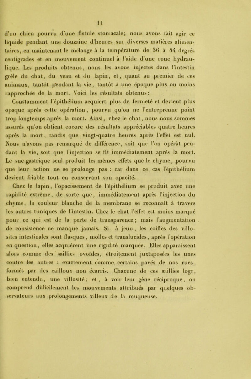 d’un chien pourvu d’uue fistule stomacale; nous avons lait agir ce liquide pendant une douzaine d’heures sui diverses matières alimen- taires, en maintenant le mélange à la température de 30 à 44 degrés centigrades et en mouvement continuel à l’aide d’une roue hydrau- lique. Les produits obtenus, nous les avons injectés dans l’intestin grêle du chat, du veau et du lapin, et, quant au premier de ces animaux, tantôt pendant la vie, tantôt à une époque plus ou moins rapprochée de la mort. Voici les résultats obtenus: Constamment l’épithélium acquiert plus de fermeté et devient plus opacjue après cette opération, pourvu qu’on ne l’entreprenne point trop longtemps après la mort. Ainsi, chez le chat, nous nous sommes assurés qu’on obtient encore des résultats appréciables quatre heures après la mort, tandis cjue vingt-quatre heures après l’effet est nul. Nous n’avons pas remarqué de différence, soit que l’on opérât pen- dant la vie, soit que l’injection se fit immédiatement après la mort. Le suc gastrique seul produit les mêmes effets que le chyme, pourvu que leur action ue se prolonge pas : car dans ce cas l’épithélium devient friable tout en conservant son opacité. Chez le lapin, l’opacissement de l’épithélium se produit avec une rapidité extrême, de sorte que, immédiatement après l’injection du chyme, la couleur blanche de la membrane se reconnaît à travers les autres tuniques de l’intestin. Chez le chat l’effet est moins marqué pou» ce qui est de la perte de transparence; mais l’augmentation de consistence ne manque jamais. Si, à jeun, les coiffes des villo- sités intestinales sont flasques, molles et translucides, après l’opération en question, elles acquièrent une rigidité marquée. Elles apparaissent alors comme des saillies ovoïdes, étroitement juxtaposées les unes contre les autres : exactement comme certains pavés de nos rues, formés par des cailloux non écarris. Chacune de ces saillies loge, bien entendu, une villosité; et, à voir leur gêne réciproque, on comprend difficilement les mouvements attribués par quelques ob- servateurs aux prolongements villeux de la muqueuse.