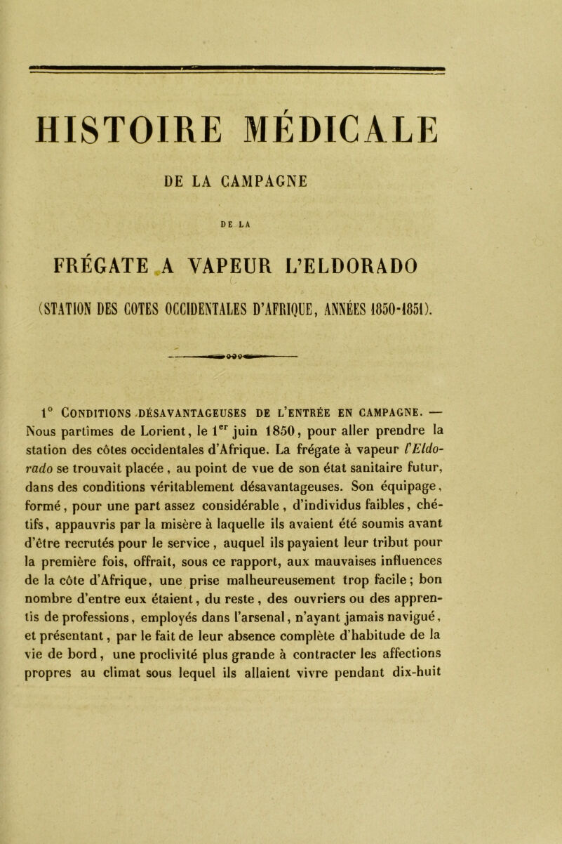 HISTOIRE MÉDICALE DE LA CAMPAGNE DE LA FRÉGATE A VAPEUR L’ELDORADO (STATION DES COTES OCCIDENTALES D’AFRIQUE, ANNÉES 1850-1851). 1° Conditions .désavantageuses de l’entrée en campagne. — Nous partîmes de Lorient, le 1er juin 1850, pour aller prendre la station des côtes occidentales d’Afrique. La frégate à vapeur l'Eldo- rado se trouvait placée , au point de vue de son état sanitaire futur, dans des conditions véritablement désavantageuses. Son équipage, formé, pour une part assez considérable , d’individus faibles, ché- tifs , appauvris par la misère à laquelle ils avaient été soumis avant d’être recrutés pour le service , auquel ils payaient leur tribut pour la première fois, offrait, sous ce rapport, aux mauvaises influences de la côte d’Afrique, une prise malheureusement trop facile; bon nombre d’entre eux étaient, du reste , des ouvriers ou des appren- tis de professions, employés dans l’arsenal, n’ayant jamais navigué, et présentant, par le fait de leur absence complète d’habitude de la vie de bord, une proclivité plus grande à contracter les affections propres au climat sous lequel ils allaient vivre pendant dix-huit