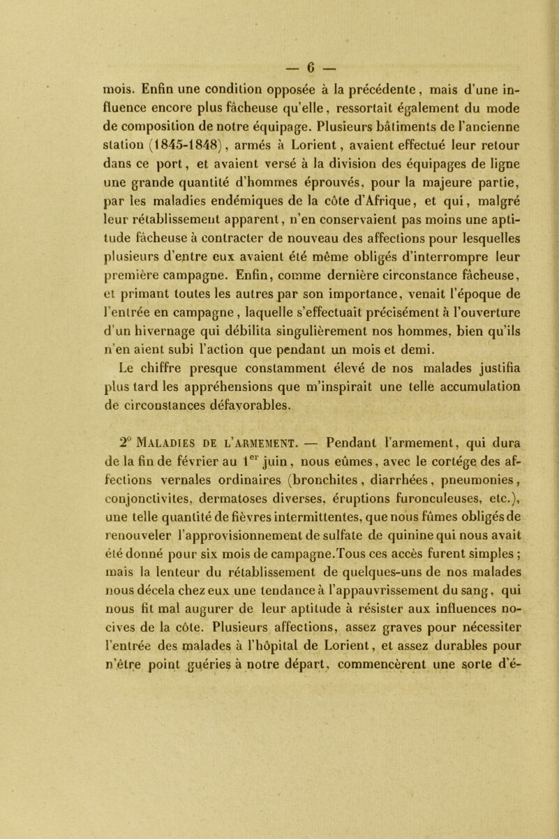 mois. Enfin une condition opposée à la précédente, mais d’une in- fluence encore plus fâcheuse qu’elle, ressortait également du mode de composition de notre équipage. Plusieurs bâtiments de l’ancienne station (1845-1848), armés à Lorient, avaient effectué leur retour dans ce port, et avaient versé à la division des équipages de ligne une grande quantité d’hommes éprouvés, pour la majeure partie, par les maladies endémiques de la côte d’Afrique, et qui, malgré leur rétablissement apparent, n’en conservaient pas moins une apti- tude fâcheuse à contracter de nouveau des affections pour lesquelles plusieurs d’entre eux avaient été même obligés d’interrompre leur première campagne. Enfin, comme dernière circonstance fâcheuse, et primant toutes les autres par son importance, venait l’époque de l’entrée en campagne , laquelle s’effectuait précisément à l’ouverture d’un hivernage qui débilita singulièrement nos hommes, bien qu’ils n’en aient subi l’action que pendant un mois et demi. Le chiffre presque constamment élevé de nos malades justifia plus tard les appréhensions que m’inspirait une telle accumulation de circonstances défavorables. 2° Maladies de l’armement. — Pendant Farmement, qui dura de la fin de février au 1er juin, nous eûmes, avec le cortège des af- fections vernales ordinaires (bronchites , diarrhées, pneumonies , conjonctivites, dermatoses diverses, éruptions furonculeuses, etc.), une telle quantité de fièvres intermittentes, que nous fûmes obligés de renouveler l’approvisionnement de sulfate de quinine qui nous avait été donné pour six mois de campagne.Tous ces accès furent simples ; mais la lenteur du rétablissement de quelques-uns de nos malades nous décela chez eux une tendance à l’appauvrissement du sang, qui nous fit mai augurer de leur aptitude à résister aux influences no- cives de la côte. Plusieurs affections, assez graves pour nécessiter l’entrée des malades à l’hôpital de Lorient, et assez durables pour n’être point guéries à notre départ, commencèrent une sorte d’é-