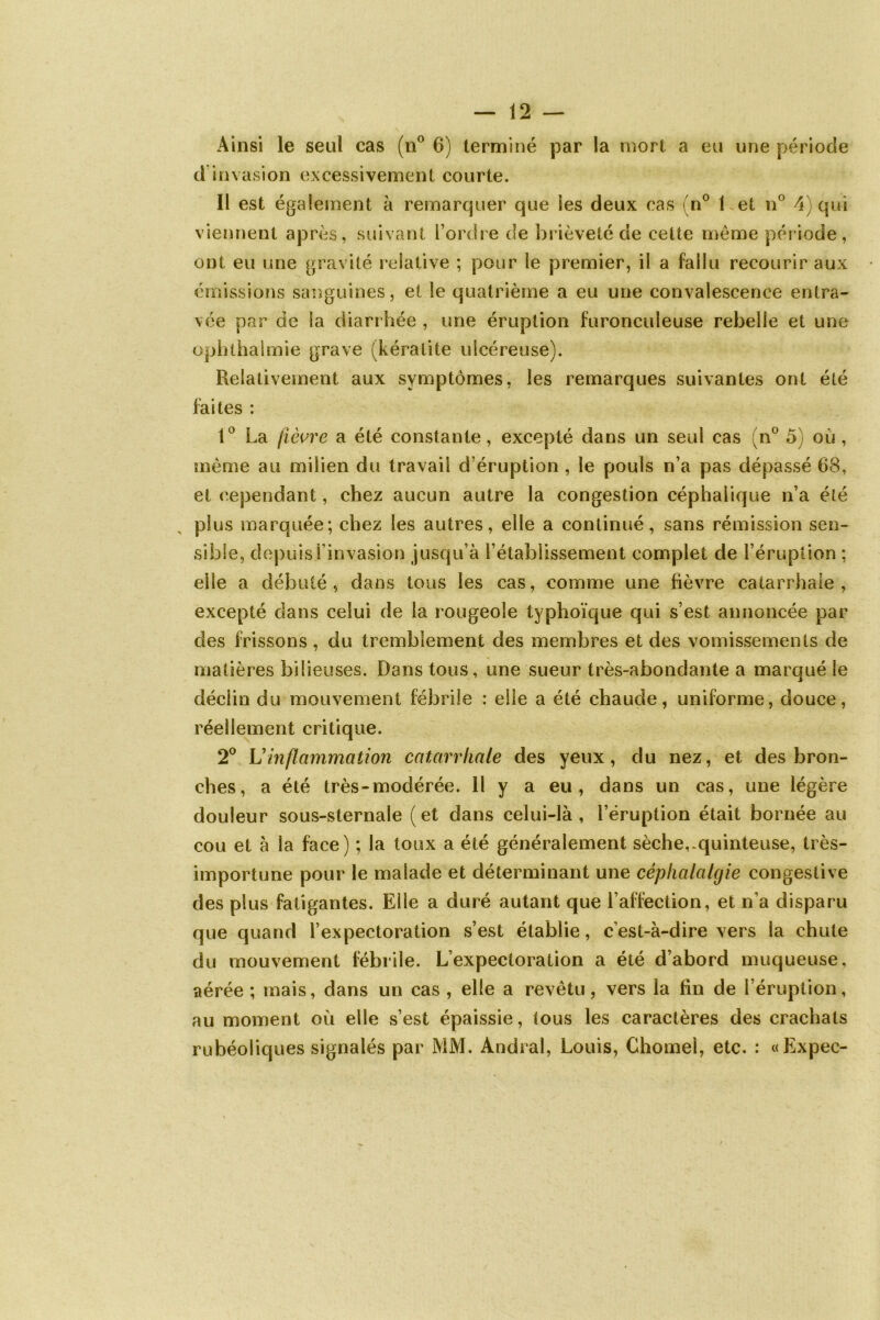 Ainsi le seul cas (n° 6) terminé par la mort a eu une période d invasion excessivement courte. Il est également à remarquer que les deux cas (n° 1 et n° 4) qui viennent après, suivant l’ordre de brièveté de cette même période, ont eu une gravité relative ; pour le premier, il a fallu recourir aux émissions sanguines, et le quatrième a eu une convalescence entra- vée par de la diarrhée , une éruption furoneuleuse rebelle et une ophthalmie grave (kératite ulcéreuse). Relativement aux symptômes, les remarques suivantes ont été faites : 1° La fièvre a été constante, excepté dans un seul cas (n° 5) où , même au milien du travail d’éruption , le pouls n’a pas dépassé 68, et cependant, chez aucun autre la congestion céphalique n’a été plus marquée; chez les autres, elle a continué, sans rémission sen- sible, depuis l’invasion jusqu’à l’établissement complet de l’éruption ; elle a débuté, dans tous les cas, comme une fièvre catarrhale, excepté dans celui de la rougeole typhoïque qui s’est annoncée par clés frissons , du tremblement des membres et des vomissements de matières bilieuses. Dans tous, une sueur très-abondante a marqué le déclin du mouvement fébrile : elle a été chaude, uniforme, douce, réellement critique. 2° L'inflammation catarrhale des yeux, du nez, et des bron- ches, a été très-modérée. 11 y a eu, dans un cas, une légère douleur sous-sternale (et dans celui-là, l’éruption était bornée au cou et à la face) ; la toux a été généralement sèche,-quinteuse, très- importune pour le malade et déterminant une céphalalgie congestive des plus fatigantes. Elle a duré autant que l’affection, et n’a disparu que quand l’expectoration s’est établie, c’est-à-dire vers la chute du mouvement fébrile. L’expectoration a été d’abord muqueuse, aérée ; mais, dans un cas , elle a revêtu, vers la fin de l’éruption, au moment où elle s’est épaissie, tous les caractères des crachats rubéoliques signalés par MM. Andral, Louis, Chomel, etc. : «Expec-