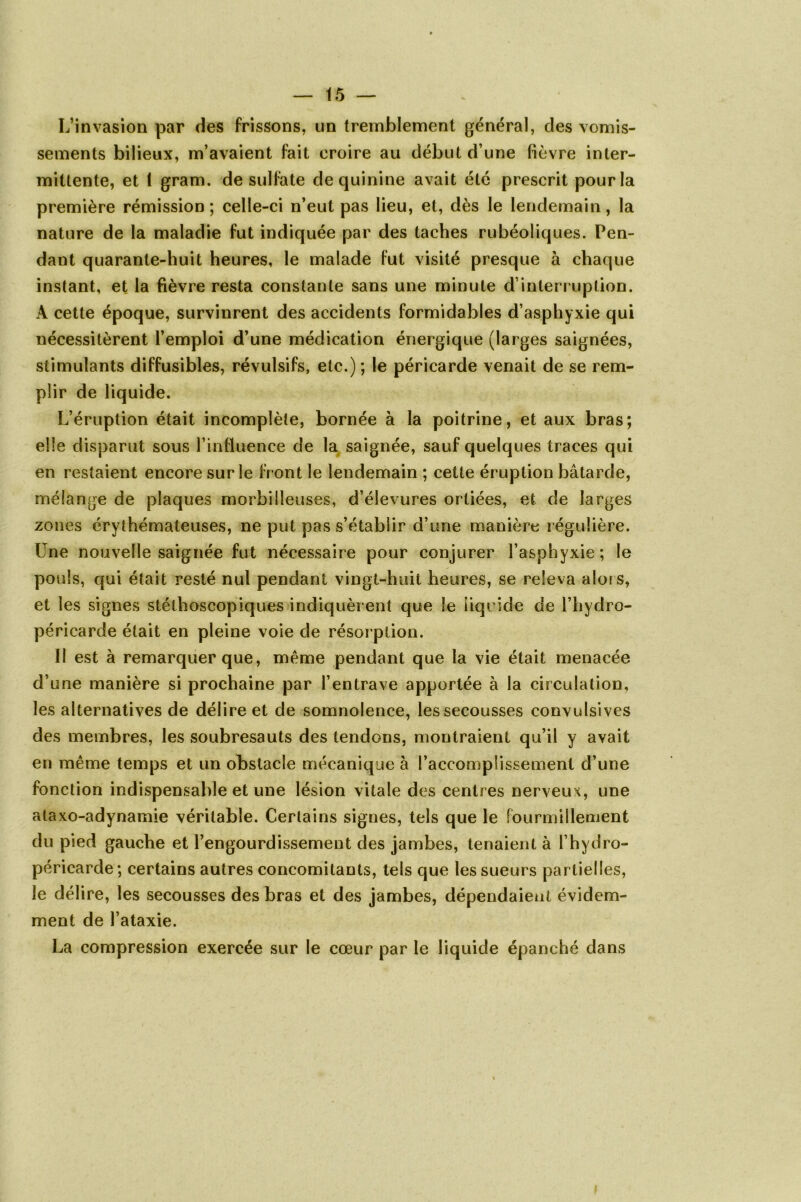 L’invasion par des frissons, un tremblement général, des vomis- sements bilieux, m’avaient fait croire au début d une fièvre inter- mittente, et 1 gram. de sulfate de quinine avait été prescrit pour la première rémission; celle-ci n’eut pas lieu, et, dès le lendemain, la nature de la maladie fut indiquée par des taches rubéoliques. Pen- dant quarante-huit heures, le malade fut visité presque à chaque instant, et la fièvre resta constante sans une minute d’interruption. À cette époque, survinrent des accidents formidables d’asphyxie qui nécessitèrent l’emploi d’une médication énergique (larges saignées, stimulants diffusibles, révulsifs, etc.) ; le péricarde venait de se rem- plir de liquide. L’éruption était incomplète, bornée à la poitrine, et aux bras; elle disparut sous l’influence de la saignée, sauf quelques traces qui en restaient encore sur le front le lendemain ; cette éruption bâtarde, mélange de plaques morbiileuses, d’élevures ortiées, et de larges zones érythémateuses, ne put pas s’établir d’une manière régulière. Une nouvelle saignée fut nécessaire pour conjurer l’asphyxie ; le pouls, qui était resté nul pendant vingt-huit heures, se releva alors, et les signes stéthoscopiques indiquèrent que le liquide de l’hydro- péricarde était en pleine voie de résorption. Il est à remarquer que, même pendant que la vie était menacée d’une manière si prochaine par l’entrave apportée à la circulation, les alternatives de délire et de somnolence, les secousses convulsives des membres, les soubresauts des tendons, montraient qu’il y avait en même temps et un obstacle mécanique à l’accomplissement d’une fonction indispensable et une lésion vitale des centres nerveux, une ataxo-adynamie véritable. Certains signes, tels que le fourmillement du pied gauche et l’engourdissement des jambes, tenaient à l’hydro- péricarde ; certains autres concomitants, tels que les sueurs partielles, le délire, les secousses des bras et des jambes, dépendaient évidem- ment de l’ataxie. La compression exercée sur le cœur par le liquide épanché dans