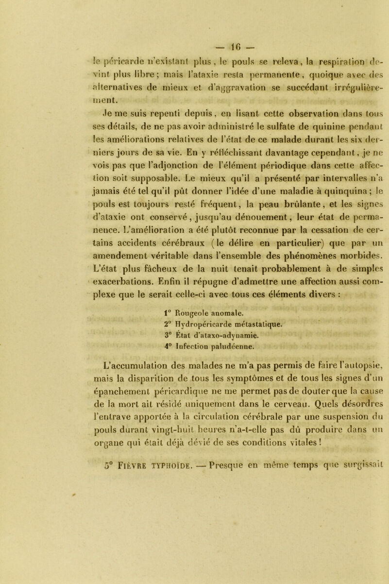 le péricarde n’existant plus, le pouls se releva, la respiration de- vint plus libre; mais l’ataxie resta permanente, quoique avec des alternatives de mieux et d’aggravation se succédant irrégulière- ment. Je me suis repenti depuis, en lisant cette observation dans tous ses détails, de ne pas avoir administré le sulfate de quinine pendant les améliorations relatives de l’état de ce malade durant les six der- niers jours de sa vie. En y réfléchissant davantage cependant, je ne vois pas que l’adjonction de l’élément périodique dans cette affec- tion soit supposable. Le mieux qu’il a présenté par intervalles n’a jamais été tel qu’il pût donner l’idée d’une maladie à quinquina; le pouls est toujours resté fréquent, la peau brûlante, et les signes d’ataxie ont conservé, jusqu’au dénouement, leur état de perma- nence. L’amélioration a été plutôt reconnue par la cessation de cer- tains accidents cérébraux (le délire en particulier) que par un amendement véritable dans l’ensemble des phénomènes morbides. L’état plus fâcheux de la nuit tenait probablement à de simples exacerbations. Enfin il répugne d’admettre une affection aussi com- plexe que le serait celle-ci avec tous ces éléments divers : 1° Rougeole anomale. 2° Hydropéricarde métastatique. r 3° Etat d’ataxo-adynamie. 4° Infection paludéenne. L’accumulation des malades ne m’a pas permis de faire l’autopsie, mais la disparition de tous les symptômes et de tous les signes d’un épanchement péricardique ne me permet pas de douter que la cause de la mort ait résidé uniquement dans le cerveau. Quels désordres l’entrave apportée à la circulation cérébrale par une suspension du pouls durant vingt-huit heures n’a-t-elle pas dû produire dans un organe qui était déjà dévié de ses conditions vitales ! 5° FIÈVRE typhoïde.—Presque en même temps que surgissait