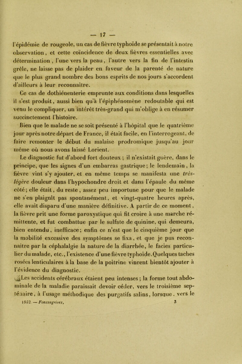 l'épidémie de rougeole, un cas de fièvre typhoïde se présentait à notre observation, et cette coïncidence de deux fièvres essentielles avec détermination , l’une vers la peau, l’autre vers la fin de l’intestin grêle, ne laisse pas de plaider en faveur de la parenté de nature que le plus grand nombre des bons esprits de nos jours s’accordent d’ailleurs à leur reconnaître. Ce cas de dothiénenterie emprunte aux conditions dans lesquelles il s’est produit, aussi bien qu’à l’épiphénomène redoutable qui est venu le compliquer, un intérêt très-grand qui m’oblige à en résumer succinctement l’histoire. Bien que le malade ne se soit présenté à l’hôpital que le quatrième jour après notre départ de France, il était facile, en l’interrogeant, de faire remonter le début du malaise prodromique jusqu’au jour même où nous avons laissé Lorient. Le diagnostic fut d’abord fort douteux ; il n’existait guère, dans le principe, que les signes d’un embarras gastrique; le lendemain, la fièvre vint s’y ajouter, et en même temps se manifesta une très- légère douleur dans l’hypochondre droit et dans l’épaule du même côté; elle était, du reste, assez peu importune pour que le malade ne s’en plaignît pas spontanément, et vingt-quatre heures après, elle avait disparu d’une manière définitive. A partir de ce moment, la fièvre prit une forme paroxystique qui fit croire à une marche ré- mittente, et fut combattue par le sulfate de quinine, qui demeura, bien entendu, inefficace; enfin ce n’est que le cinquième jour que la mobilité excessive des symptômes se fixa, et que je pus recon- naître par la céphalalgie la nature de la diarrhée, le faciès particu- lier du malade, etc., l’existence d’une fièvre typhoïde.Quelques taches v_. rosées lenticulaires à la base de la poitrine vinrent bientôt ajouter à l’évidence du diagnostic. vjLes accidents cérébraux étaient peu intenses ; la forme tout abdo- minale de la maladie paraissait devoir céder, vers le troisième sep- ténaire, à l’usage méthodique des purgatifs salins, lorscjue. vers le 1852 — Fonssagrives. 3