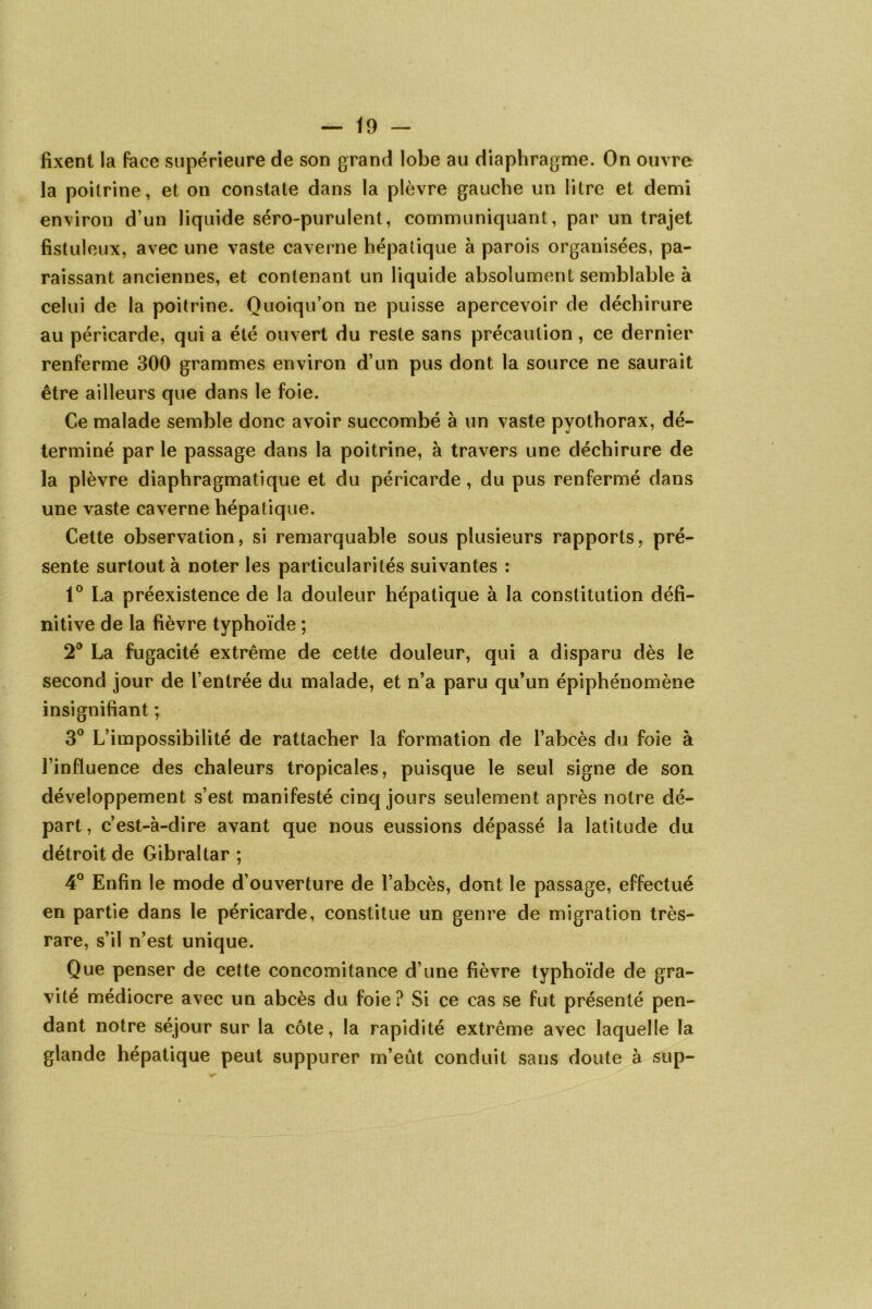 fixent la face supérieure de son grand lobe au diaphragme. On ouvre la poitrine, et on constate dans la plèvre gauche un litre et demi environ d’un liquide séro-purulent, communiquant, par un trajet fistuleux, avec une vaste caverne hépatique à parois organisées, pa- raissant anciennes, et contenant un liquide absolument semblable à celui de la poitrine. Quoiqu’on ne puisse apercevoir de déchirure au péricarde, qui a été ouvert du reste sans précaution, ce dernier renferme 300 grammes environ d’un pus dont la source ne saurait être ailleurs que dans le foie. Ce malade semble donc avoir succombé à un vaste pyothorax, dé- terminé par le passage dans la poitrine, à travers une déchirure de la plèvre diaphragmatique et du péricarde, du pus renfermé dans une vaste caverne hépatique. Cette observation, si remarquable sous plusieurs rapports, pré- sente surtout à noter les particularités suivantes : 1° La préexistence de la douleur hépatique à la constitution défi- nitive de la fièvre typhoïde ; 2° La fugacité extrême de cette douleur, qui a disparu dès le second jour de l’entrée du malade, et n’a paru qu’un épiphénomène insignifiant ; 3° L’impossibilité de rattacher la formation de l’abcès du foie à l’influence des chaleurs tropicales, puisque le seul signe de son développement s’est manifesté cinq jours seulement après notre dé- part , c’est-à-dire avant que nous eussions dépassé la latitude du détroit de Gibraltar ; 4° Enfin le mode d’ouverture de l’abcès, dont le passage, effectué en partie dans le péricarde, constitue un genre de migration très- rare, s’il n’est unique. Que penser de cette concomitance d’une fièvre typhoïde de gra- vité médiocre avec un abcès du foie? Si ce cas se fut présenté pen- dant notre séjour sur la côte, la rapidité extrême avec laquelle la glande hépatique peut suppurer m’eut conduit sans doute à sup-