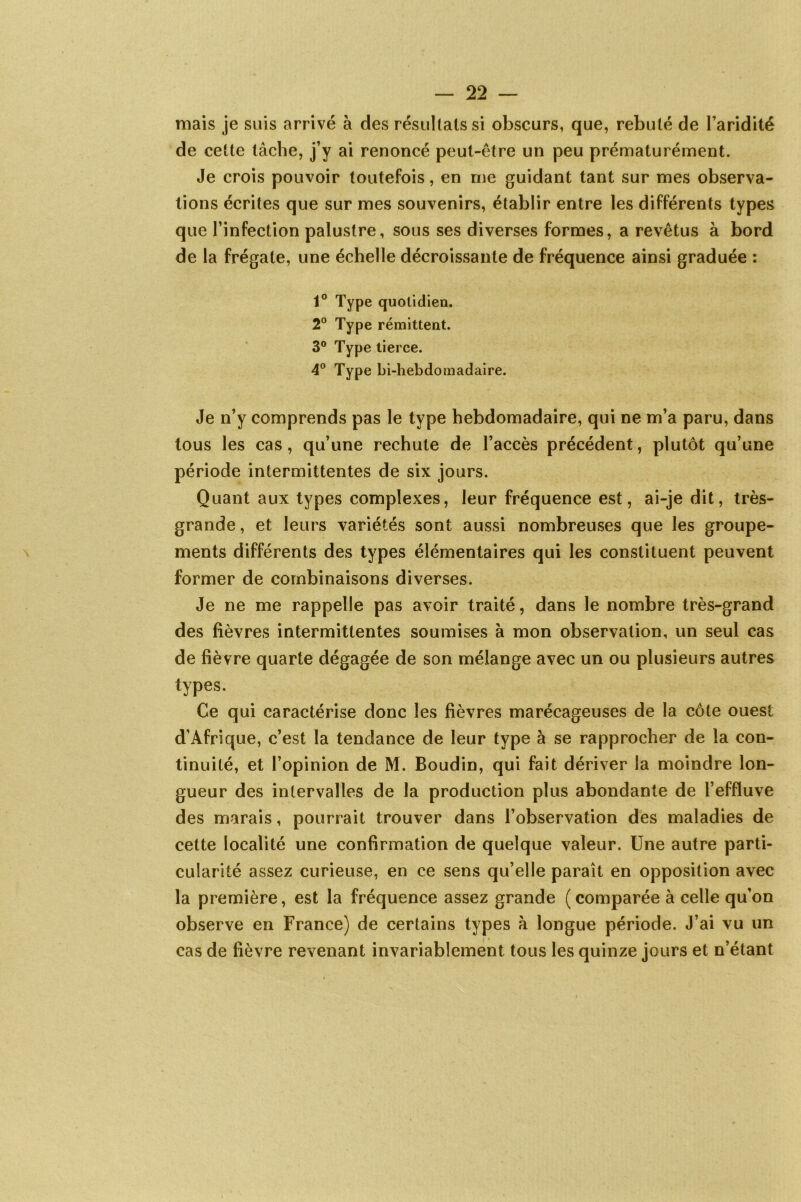 mais je suis arrivé à des résultats si obscurs, que, rebuté de l’aridité de cette tâche, j’y ai renoncé peut-être un peu prématurément. Je crois pouvoir toutefois, en me guidant tant sur mes observa- tions écrites que sur mes souvenirs, établir entre les différents types que l’infection palustre, sous ses diverses formes, a revêtus à bord de la frégate, une échelle décroissante de fréquence ainsi graduée : t° Type quotidien. 2° Type rémittent. 3° Type tierce. 4° Type bi-hebdomadaire. Je n’y comprends pas le type hebdomadaire, qui ne m’a paru, dans tous les cas, qu’une rechute de l’accès précédent, plutôt qu’une période intermittentes de six jours. Quant aux types complexes, leur fréquence est, ai-je dit, très- grande , et leurs variétés sont aussi nombreuses que les groupe- ments différents des types élémentaires qui les constituent peuvent former de combinaisons diverses. Je ne me rappelle pas avoir traité, dans le nombre très-grand des fièvres intermittentes soumises à mon observation, un seul cas de fièvre quarte dégagée de son mélange avec un ou plusieurs autres types. Ce qui caractérise donc les fièvres marécageuses de la côte ouest d’Afrique, c’est la tendance de leur type à se rapprocher de la con- tinuité, et l’opinion de M. Boudin, qui fait dériver la moindre lon- gueur des intervalles de la production plus abondante de l’effluve des marais, pourrait trouver dans l’observation des maladies de cette localité une confirmation de quelque valeur. Une autre parti- cularité assez curieuse, en ce sens qu’elle paraît en opposition avec la première, est la fréquence assez grande (comparée à celle qu’on observe en France) de certains types à longue période. J’ai vu un cas de fièvre revenant invariablement tous les quinze jours et n’étant