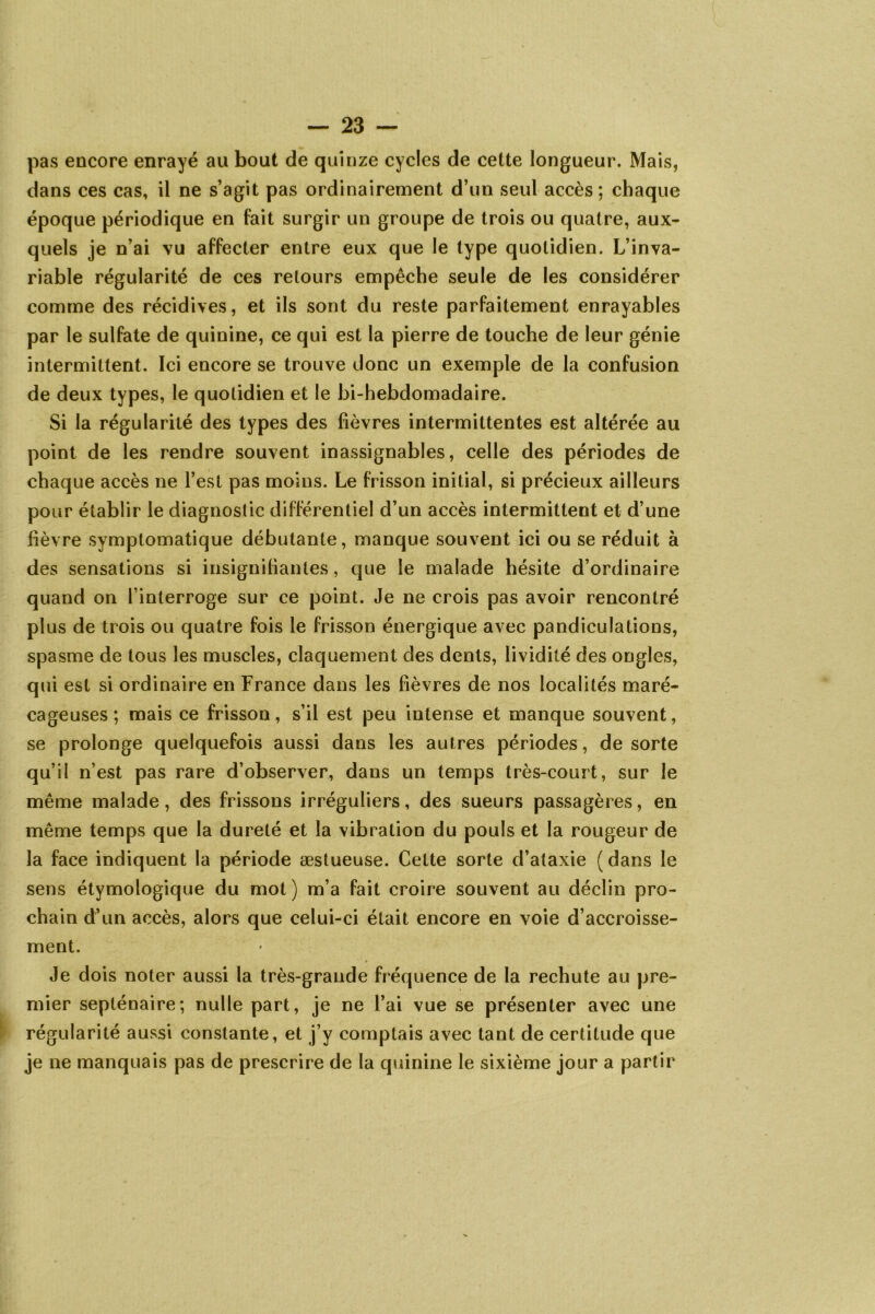 pas encore enrayé au bout de quinze cycles de celte longueur. Mais, dans ces cas, il ne s’agit pas ordinairement d’un seul accès ; chaque époque périodique en fait surgir un groupe de trois ou quatre, aux- quels je n’ai vu affecter entre eux que le type quotidien. L’inva- riable régularité de ces retours empêche seule de les considérer comme des récidives, et ils sont du reste parfaitement enrayables par le sulfate de quinine, ce qui est la pierre de touche de leur génie intermittent. Ici encore se trouve donc un exemple de la confusion de deux types, le quotidien et le bi-hebdomadaire. Si la régularité des types des fièvres intermittentes est altérée au point de les rendre souvent inassignables, celle des périodes de chaque accès ne l’est pas moins. Le frisson initial, si précieux ailleurs pour établir le diagnostic différentiel d’un accès intermittent et d’une fièvre symptomatique débutante, manque souvent ici ou se réduit à des sensations si insignifiantes, que le malade hésite d’ordinaire quand on l’interroge sur ce point. Je ne crois pas avoir rencontré plus de trois ou quatre fois le frisson énergique avec pandiculations, spasme de tous les muscles, claquement des dents, lividité des ongles, qui est si ordinaire en France dans les fièvres de nos localités maré- cageuses ; mais ce frisson, s’il est peu intense et manque souvent, se prolonge quelquefois aussi dans les autres périodes, de sorte qu’il n’est pas rare d’observer, dans un temps très-court, sur le même malade, des frissons irréguliers, des sueurs passagères, en même temps que la dureté et la vibration du pouls et la rougeur de la face indiquent la période æstueuse. Cette sorte d’ataxie (dans le sens étymologique du mot) m’a fait croire souvent au déclin pro- chain d’un accès, alors que celui-ci était encore en voie d’accroisse- ment. Je dois noter aussi la très-grande fréquence de la rechute au pre- mier septénaire; nulle part, je ne l’ai vue se présenter avec une régularité aussi constante, et j’y comptais avec tant de certitude que je ne manquais pas de prescrire de la quinine le sixième jour a partir