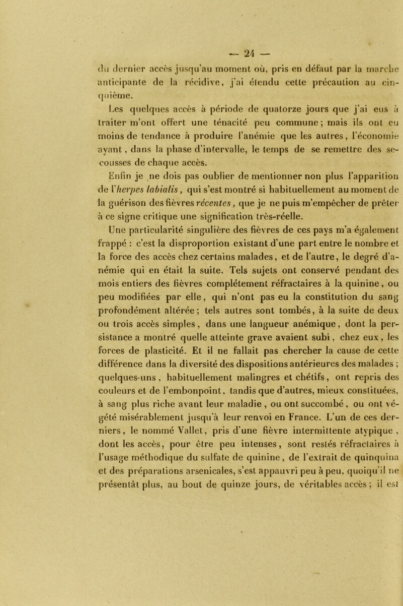 du dernier accès jusqu’au moment où, pris en défaut par la marche anticipante de la récidive, j’ai étendu cette précaution au cin- quième. Les quelques accès à période de quatorze jours que j’ai eus à traiter m’ont offert une ténacité peu commune; mais ils ont eu moins de tendance à produire l’anémie que les autres, l’économie ayant, dans la phase d’intervalle, le temps de se remettre des se- cousses de chaque accès. Enfin je ne dois pas oublier de mentionner non plus l’apparition de Yherpes labialis, qui s’est montré si habituellement au moment de la guérison des lièvres récentes, que je ne puis m’empêcher de prêter à ce signe critique une signification très-réelle. Une particularité singulière des fièvres de ces pays m’a également frappé : c’est la disproportion existant d’une part entre le nombre et la force des accès chez certains malades, et de l’autre, le degré d’a- némie qui en était la suite. Tels sujets ont conservé pendant des mois entiers des fièvres complètement réfractaires à la quinine, ou peu modifiées par elle, qui n’ont pas eu la constitution du sang profondément altérée; tels autres sont tombés, à la suite de deux ou trois accès simples, dans une langueur anémique, dont la per- sistance a montré quelle atteinte grave avaient subi, chez eux, les forces de plasticité. Et il ne fallait pas chercher la cause de cette différence dans la diversité des dispositions antérieures des malades ; quelques-uns, habituellement malingres et chétifs, ont repris des couleurs et de l’embonpoint, tandis que d’autres, mieux constituées, à sang plus riche avant leur maladie , ou ont succombé, ou ont vé- gété misérablement jusqu’à leur renvoi en France. L’un de ces der- niers, le nommé Vallet, pris d’une fièvre intermittente atypique , dont les accès, pour être peu intenses, sont restés réfractaires à l’usage méthodique du sulfate de quinine, de l’extrait de quinquina et des préparations arsenicales, s’est appauvri peu à peu, quoiqu’il ne présentât plus, au bout de quinze jours, de véritables accès ; il est