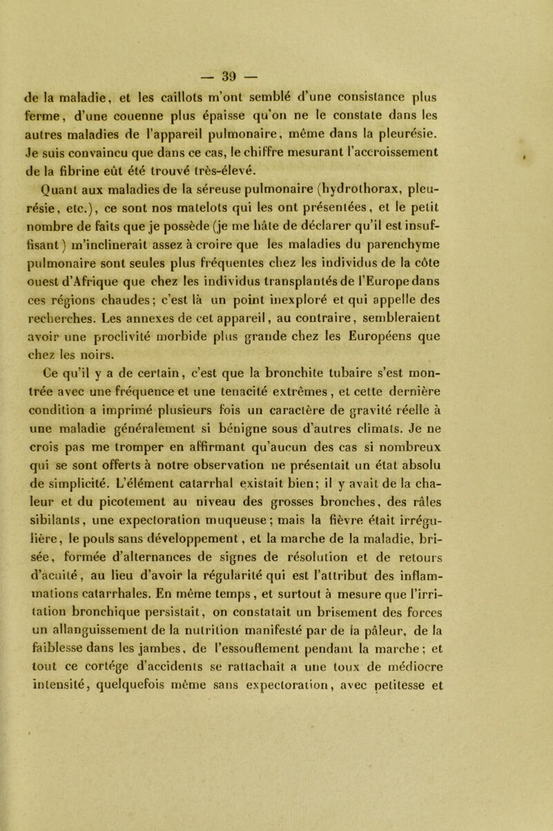 de la maladie, et les caillots m’ont semblé d’une consistance plus ferme, d’une couenne plus épaisse qu’on ne le constate dans les autres maladies de l’appareil pulmonaire, même dans la pleurésie. Je suis convaincu que dans ce cas, le chiffre mesurant l’accroissement de la fibrine eût été trouvé très-élevé. Quant aux maladies de la séreuse pulmonaire (hydrothorax, pleu- résie, etc.), ce sont nos matelots qui les ont présentées, et le petit nombre de faits que je possède (je me hâte de déclarer qu’il est insuf- fisant) m’inclinerait assez à croire que les maladies du parenchyme pulmonaire sont seules plus fréquentes chez les individus de la côte ouest d’Afrique que chez les individus transplantés de l’Europe dans ces régions chaudes; c’est là un point inexploré et qui appelle des recherches. Les annexes de cet appareil, au contraire, sembleraient avoir une proclivité morbide plus grande chez les Européens que chez les noirs. Ce qu’il y a de certain, c’est que la bronchite tubaire s’est mon- trée avec une fréquence et une ténacité extrêmes , et cette dernière condition a imprimé plusieurs fois un caractère de gravité réelle à une maladie généralement si bénigne sous d’autres climats. Je ne crois pas me tromper en affirmant qu’aucun des cas si nombreux qui se sont offerts à notre observation ne présentait un état absolu de simplicité. L’élément catarrhal existait bien; il y avait de la cha- leur et du picotement au niveau des grosses bronches, des râles sibilants, une expectoration muqueuse; mais la fièvre était irrégu- lière, le pouls sans développement, et la marche de la maladie, bri- sée, formée d’alternances de signes de résolution et de retours d’acuité, au lieu d’avoir la régularité qui est l’attribut des inflam- mations catarrhales. En même temps, et surtout à mesure que l’irri- tation bronchique persistait, on constatait un brisement des forces un allanguissement de la nutrition manifesté par de ia pâleur, de la faiblesse dans les jambes, de l’essouflement pendant la marche; et tout ce cortège d’accidents se rattachait a une toux de médiocre intensité, quelquefois même sans expectoration, avec petitesse et