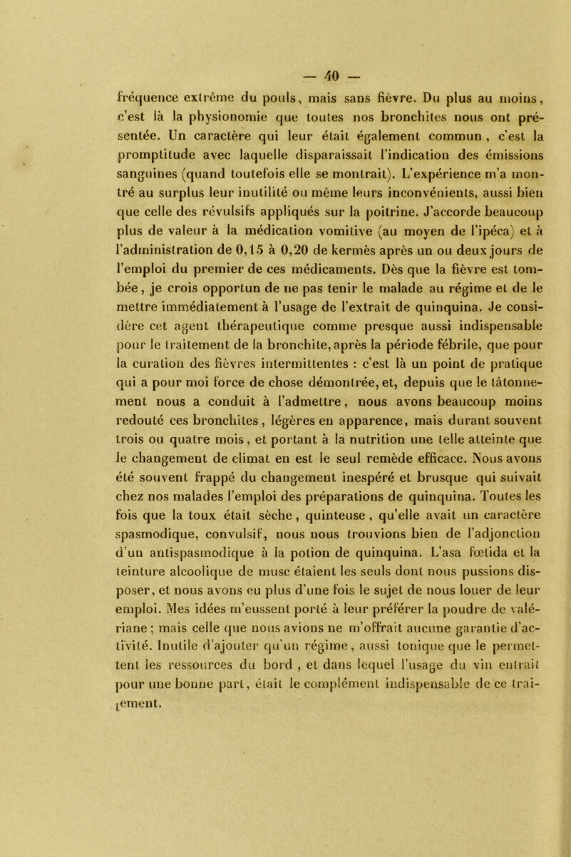 fréquence extrême du pouls, mais sans fièvre. Du plus au moins, c’est là la physionomie que toutes nos bronchites nous ont pré- sentée. Un caractère qui leur était également commun , cest la promptitude avec laquelle disparaissait l’indication des émissions sanguines (quand toutefois elle se montrait). L’expérience m’a mon- tré au surplus leur inutilité ou même leurs inconvénients, aussi bien que celle des révulsifs appliqués sur la poitrine. J’accorde beaucoup plus de valeur à la médication vomitive (au moyen de l’ipéca) et à l’administration de 0,15 à 0,20 de kermès après un ou deux jours de l’emploi du premier de ces médicaments. Dès que la fièvre est tom- bée , je crois opportun de ne pas tenir le malade au régime et de le mettre immédiatement à l’usage de l’extrait de quinquina. Je consi- dère cet agent thérapeutique comme presque aussi indispensable pour le traitement de la bronchite, après la période fébrile, que pour la curation des fièvres intermittentes : c’est là un point de pratique qui a pour moi force de chose démontrée, et, depuis que le tâtonne- ment nous a conduit à l’admettre, nous avons beaucoup moins redouté ces bronchites, légères en apparence, mais durant souvent trois ou quatre mois, et portant à la nutrition une telle atteinte que le changement de climat en est le seul remède efficace. Nous avons été souvent frappé du changement inespéré et brusque qui suivait chez nos malades l’emploi des préparations de quinquina. Toutes les fois que la toux était sèche, quinteuse , qu’elle avait un caractère spasmodique, convulsif, nous nous trouvions bien de l’adjonction d’un antispasmodique à la potion de quinquina. L’asa fœlida et la teinture alcoolique de musc étaient les seuls dont nous pussions dis- poser, et nous avons eu plus d’une fois le sujet de nous louer de leur emploi. Mes idées m’eussent porté à leur préférer la poudre de valé- riane ; mais celle que nous avions ne m’offrait aucune garantie d’ac- tivité. Inutile d’ajouter qu’un régime, aussi tonique que le permet- tent les ressources du bord , et dans lequel l’usage du vin entrait pour une bonne part, était le complément indispensable de ce trai- tement.