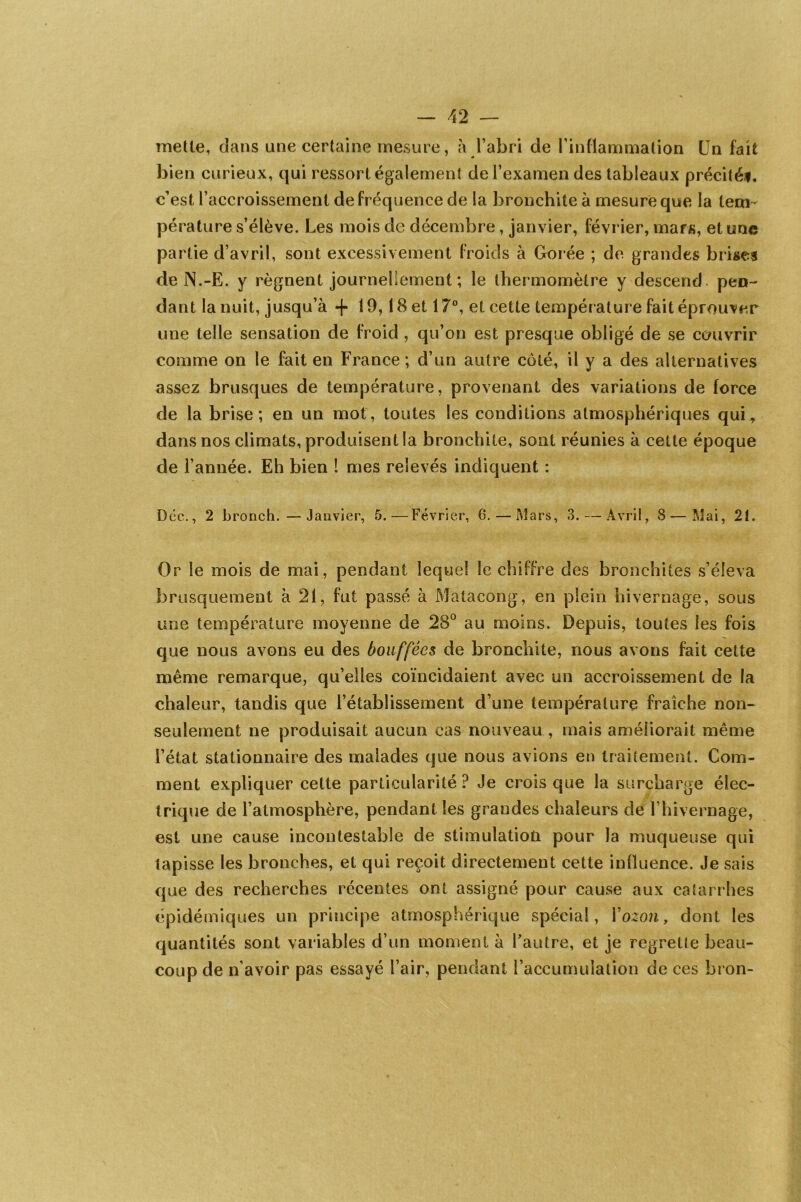 mette, dans une certaine mesure, à l’abri de l’inflammation Un fait bien curieux, qui ressort également de l’examen des tableaux précité*, c’est l’accroissement de fréquence de la bronchite à mesure que la tem- pérature s’élève. Les mois de décembre, janvier, février, mars, et une partie d’avril, sont excessivement froids à Gorée ; de grandes brises de N.-E. y régnent journellement; le thermomètre y descend pen- dant la nuit, jusqu’à -f 19,18 et 17°, et cette température fait éprouver une telle sensation de froid , qu’on est presque obligé de se couvrir comme on le fait en France; d’un autre côté, il y a des alternatives assez brusques de température, provenant des variations de force de la brise; en un mot, toutes les conditions atmosphériques qui, dans nos climats, produisent la bronchite, sont réunies à cette époque de l’année. Eh bien ! mes relevés indiquent : Dec., 2 bronch.—Janvier, 5.—Février, G.—Mars, 3. — Avril, 8 — Mai, 21. Or le mois de mai, pendant lequel le chiffre des bronchites s’éleva brusquement à 21, fut passé à Matacong, en plein hivernage, sous une température moyenne de 28° au moins. Depuis, toutes les fois que nous avons eu des bouffées de bronchite, nous avons fait cette même remarque, qu’elles coïncidaient avec un accroissement de la chaleur, tandis que l’établissement d’une température fraîche non- seulement ne produisait aucun cas nouveau , mais améliorait même l’état stationnaire des malades que nous avions en traitement. Com- ment expliquer cette particularité? Je crois que la surcharge élec- trique de l’atmosphère, pendant les grandes chaleurs de l’hivernage, est une cause incontestable de stimulation pour la muqueuse qui tapisse les bronches, et qui reçoit directement cette influence. Je sais que des recherches récentes ont assigné pour cause aux catarrhes épidémiques un principe atmosphérique spécial, Yozon, dont les quantités sont variables d’un moment à l'autre, et je regrette beau- coup de n’avoir pas essayé l’air, pendant l’accumulation de ces bron-