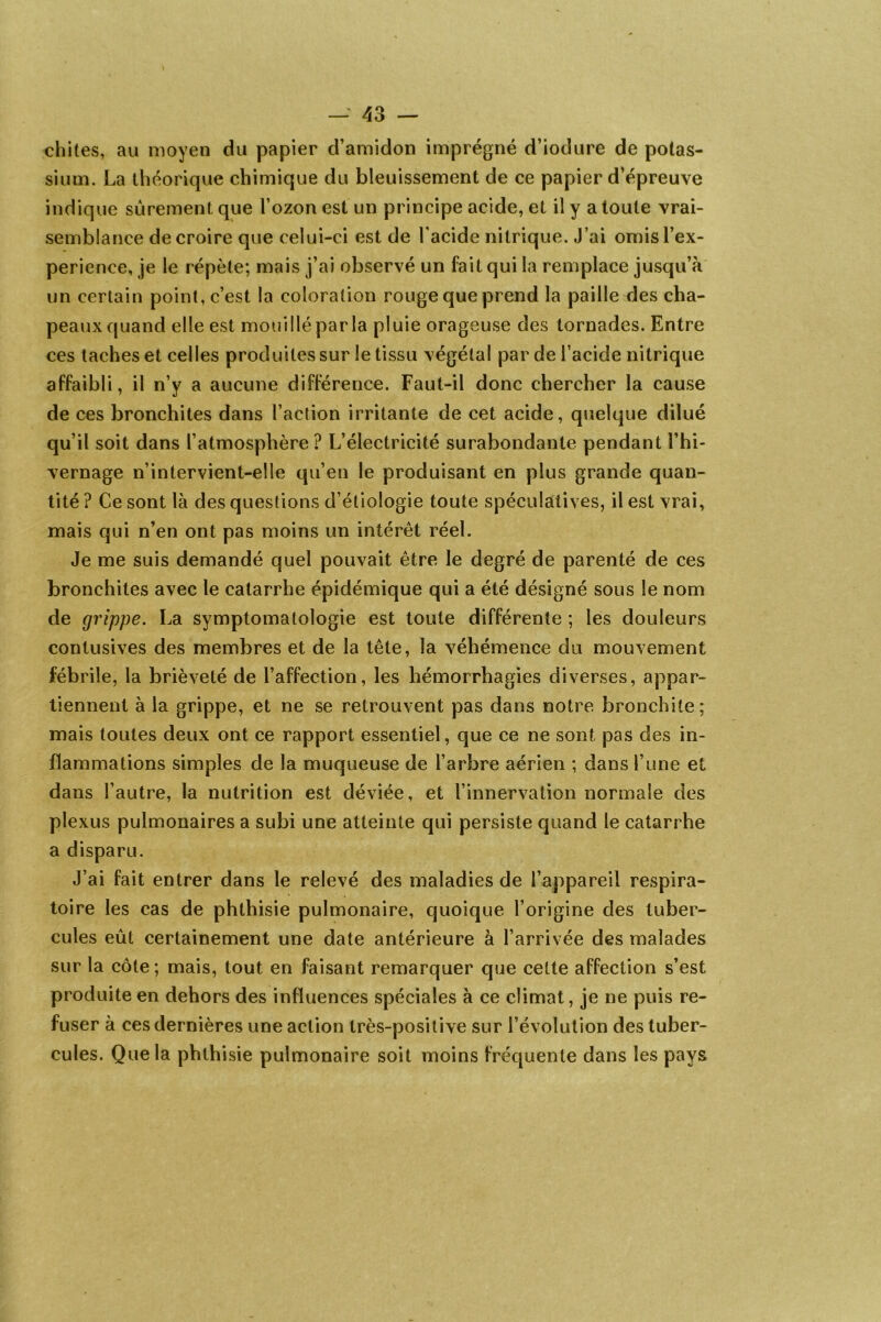 chites, au moyen du papier d’amidon imprégné d’iodure de potas- sium. La théorique chimique du bleuissement de ce papier d’épreuve indique sûrement que l’ozon est un principe acide, et il y a toute vrai- semblance de croire que celui-ci est de l'acide nitrique. J’ai omisl’ex- perience, je le répète; mais j’ai observé un fait qui la remplace jusqu’à un certain point, c’est la coloration rouge que prend la paille des cha- peaux quand elle est mouillé parla pluie orageuse des tornades. Entre ces taches et celles produites sur le tissu végétal par de l’acide nitrique affaibli, il n’y a aucune différence. Faut-il donc chercher la cause de ces bronchites dans l’action irritante de cet acide, quelque dilué qu’il soit dans l’atmosphère ? L’électricité surabondante pendant l’hi- vernage n’intervient-elle qu’en le produisant en plus grande quan- tité ? Ce sont là des questions d’étiologie toute spéculatives, il est vrai, mais qui n’en ont pas moins un intérêt réel. Je me suis demandé quel pouvait être le degré de parenté de ces bronchites avec le catarrhe épidémique qui a été désigné sous le nom de grippe. La symptomatologie est toute différente ; les douleurs contusives des membres et de la tête, la véhémence du mouvement fébrile, la brièveté de l’affection, les hémorrhagies diverses, appar- tiennent à la grippe, et ne se retrouvent pas dans notre bronchite; mais toutes deux ont ce rapport essentiel, que ce ne sont pas des in- flammations simples de la muqueuse de l’arbre aérien ; dans l’une et dans l’autre, la nutrition est déviée, et l’innervation normale des plexus pulmonaires a subi une atteinte qui persiste quand le catarrhe a disparu. J’ai fait entrer dans le relevé des maladies de l’appareil respira- toire les cas de phthisie pulmonaire, quoique l’origine des tuber- cules eût certainement une date antérieure à l’arrivée des malades sur la côte; mais, tout en faisant remarquer que cette affection s’est produite en dehors des influences spéciales à ce climat, je ne puis re- fuser à ces dernières une action très-positive sur l’évolution des tuber- cules. Que la phthisie pulmonaire soit moins fréquente dans les pays