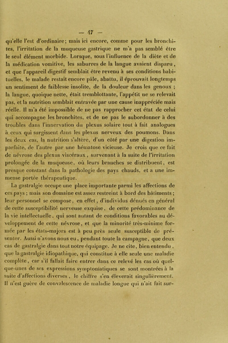 — A7 - qu’elle l’est d’ordinaire; mais ici encore, comme pour les bronchi- tes, l’irritation de la muqueuse gastrique ne m’a pas semblé être le seul élément morbide. Lorsque, sous l’influence de la diète et de la médication vomitive, les saburres de la langue avaient disparu, et que l’appareil digestif semblait être revenu à ses conditions habi- tuelles, le malade restait encore pâle, abattu, il éprouvait longtemps un sentiment de faiblesse insolite, de la douleur dans les genoux ; la langue, quoique nette, était tremblottante, l’appétit ne se relevait pas, et la nutrition semblait entravée par une cause inappréciée mais réelle. 11 m’a été impossible de ne pas rapprocher cet état de celui qui accompagne les bronchites, et de ne pas le subordonner à des troubles dans l’innervation du plexus solaire tout à fait analogues à ceux qui surgissent dans les plexus nerveux des poumons. Dans les deux cas, la nutrition s’altère, d’un côté par une digestion im- parfaite, de l’autre par une hématose vicieuse. Je crois que ce fait de névrose des plexus viscéraux , survenant à la suite de l’irritation prolongée de la muqueuse, où leurs branches se distribuent, est presque constant dans la pathologie des pays chauds, et a une im- mense portée thérapeutique. La gastralgie occupe une place importante parmi les affections de ces pays ; mais son domaine est assez restreint à bord des bâtiments ; leur personnel se compose, en effet, d’individus dénués en général de cette susceptibilité nerveuse exquise, de cette prédominance de la vie intellectuelle, qui sont autant de conditions favorables au dé- veloppement de celte névrose, et que la minorité très-minime for- mée par les états-majors est à peu près seule susceptible de pré- senter. Aussi n’avons nous eu , pendant toute la campagne, que deux cas de gastralgie dans tout notre équipage. Je ne cite, bien entendu , que la gastralgie idiopathique, qui constitue à elle seule une maladie complète, car s’il fallait faire entrer dans ce relevé les cas où quel- que-unes de ses expressions symptomatiques se sont montrées à la suite d’affections diverses , le chiffre s’en éleverait singulièrement. Il n’est guère de convalescence de maladie longue qui n’ait fait sur-