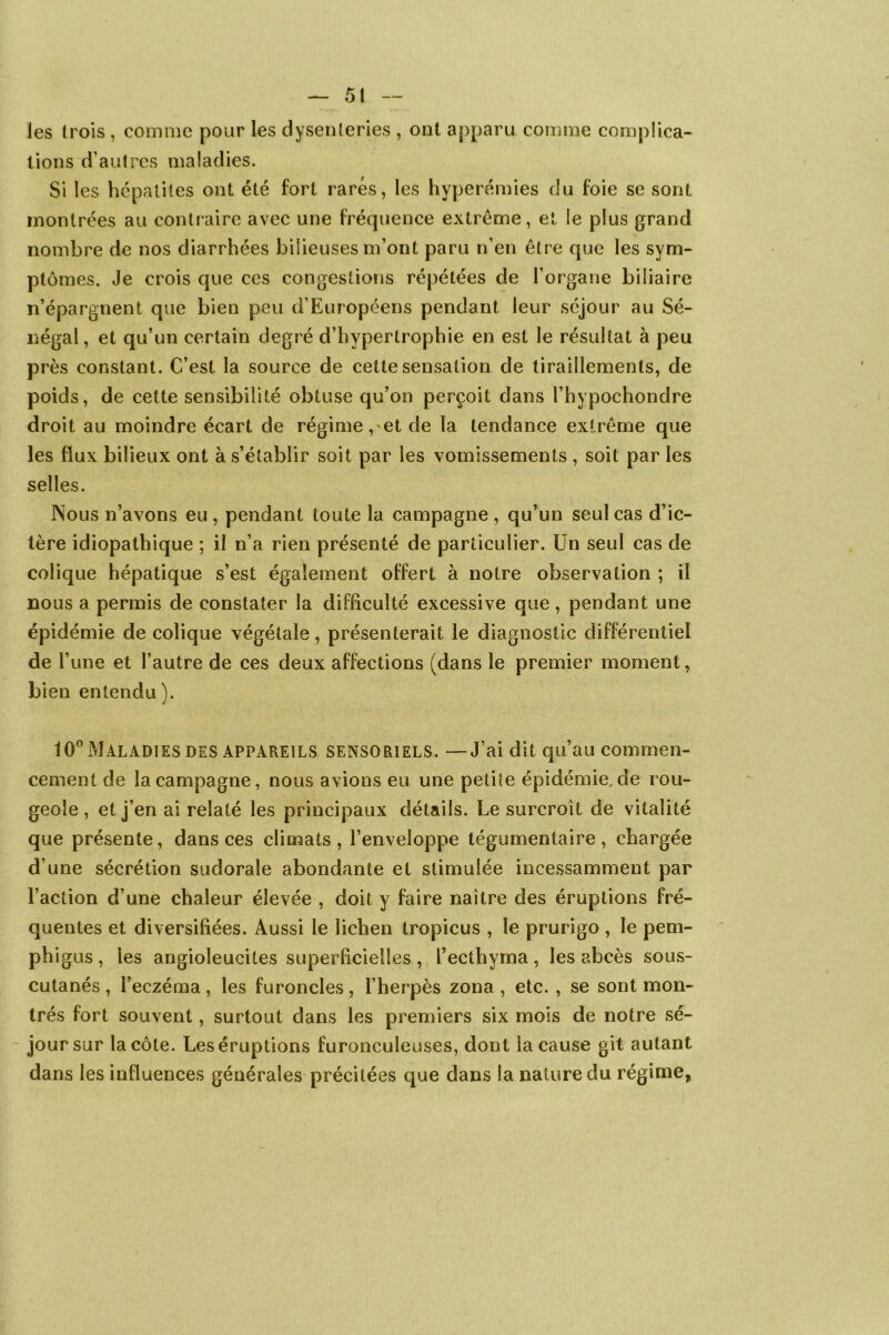 les (rois , comme pour les dysenteries , ont apparu comme complica- tions d’autres maladies. Si les hépatites ont été fort rares, les hyperémies du foie se sont montrées au contraire avec une fréquence extrême, et le plus grand nombre de nos diarrhées bilieuses m’ont paru n’en être que les sym- ptômes. Je crois que ces congestions répétées de l’organe biliaire n’épargnent que bien peu d’Européens pendant leur séjour au Sé- négal , et qu’un certain degré d’hypertrophie en est le résultat à peu près constant. C’est la source de cette sensation de tiraillements, de poids, de cette sensibilité obtuse qu’on perçoit dans l’hypochondre droit au moindre écart de régime, et de la tendance extrême que les flux bilieux ont à s’établir soit par les vomissements , soit par les selles. Nous n’avons eu , pendant toute la campagne , qu’un seul cas d’ic- tère idiopathique ; il n’a rien présenté de particulier. Un seul cas de colique hépatique s’est également offert à notre observation ; il nous a permis de constater la difficulté excessive que, pendant une épidémie de colique végétale, présenterait le diagnostic différentiel de l’une et l’autre de ces deux affections (dans le premier moment, bien entendu). 10° Maladies des appareils sensoriels. —J’ai dit qu’au commen- cement de la campagne, nous avions eu une petite épidémie,de rou- geole, et j’en ai relaté les principaux détails. Le surcroît de vitalité que présente, dans ces climats, l’enveloppe tégumentaire, chargée d’une sécrétion sudorale abondante et stimulée incessamment par l’action d’une chaleur élevée , doit y faire naître des éruptions fré- quentes et diversifiées. Aussi le lichen tropicus , le prurigo , le pem- phigus , les angioleucites superficielles , i’ecthyma , les abcès sous- cutanés , l’eczéma, les furoncles, l’herpès zona , etc. , se sont mon- trés fort souvent, surtout dans les premiers six mois de notre sé- jour sur la côte. Les éruptions furonculeuses, dont la cause gît autant dans les influences générales précitées que dans la nature du régime.