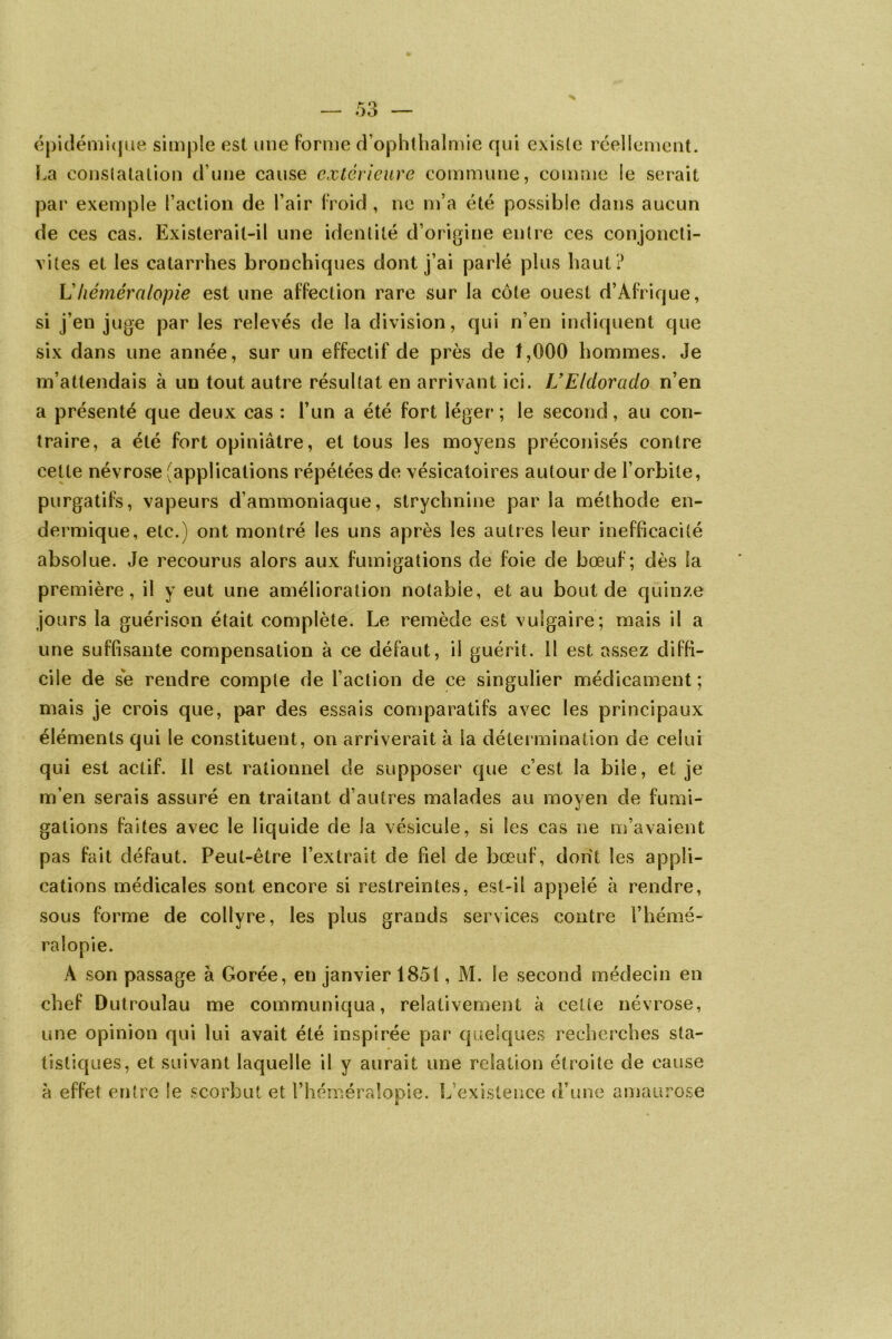 épidémique simple est une forme d’ophthalmie qui existe réellement. La constatation d’une cause extérieure commune, comme le serait par exemple l’action de l’air froid , ne m’a été possible dans aucun de ces cas. Existerait-il une identité d’origine entre ces conjoncti- vites et les catarrhes bronchiques dont j’ai parlé plus haut? U héméralopie est une affection rare sur la côte ouest d’Afrique, si j’en juge par les relevés de la division, qui n’en indiquent que six dans une année, sur un effectif de près de 1,000 hommes. Je m’attendais à un tout autre résultat en arrivant ici. U Eldorado n’en a présenté que deux cas : l’un a été fort léger; le second, au con- traire, a été fort opiniâtre, et tous les moyens préconisés contre cette névrose (applications répétées de vésicatoires autour de l’orbite, purgatifs, vapeurs d’ammoniaque, strychnine parla méthode en- dermique, etc.) ont montré les uns après les autres leur inefficacité absolue. Je recourus alors aux fumigations de foie de bœuf; dès la première, il y eut une amélioration notable, et au bout de quinze jours la guérison était complète. Le remède est vulgaire; mais il a une suffisante compensation à ce défaut, il guérit. 11 est assez diffi- cile de se rendre compte de l’action de ce singulier médicament; mais je crois que, par des essais comparatifs avec les principaux éléments qui le constituent, on arriverait à la détermination de celui qui est actif. Il est rationnel de supposer que c’est la bile, et je m’en serais assuré en traitant d’autres malades au moyen de fumi- gations faites avec le liquide de la vésicule, si les cas ne m’avaient pas fait défaut. Peut-être l’extrait cîe fiel de bœuf, dont les appli- cations médicales sont encore si restreintes, est-il appelé à rendre, sous forme de collyre, les plus grands services contre l’hémé- ralopie. À son passage à Gorée, en janvier 1851, M. le second médecin en chef Dutroulau me communiqua, relativement à celte névrose, une opinion qui lui avait été inspirée par quelques recherches sta- tistiques, et suivant laquelle il y aurait une relation étroite de cause à effet entre le scorbut et l’héméralopie. L’existence d’une amaurose